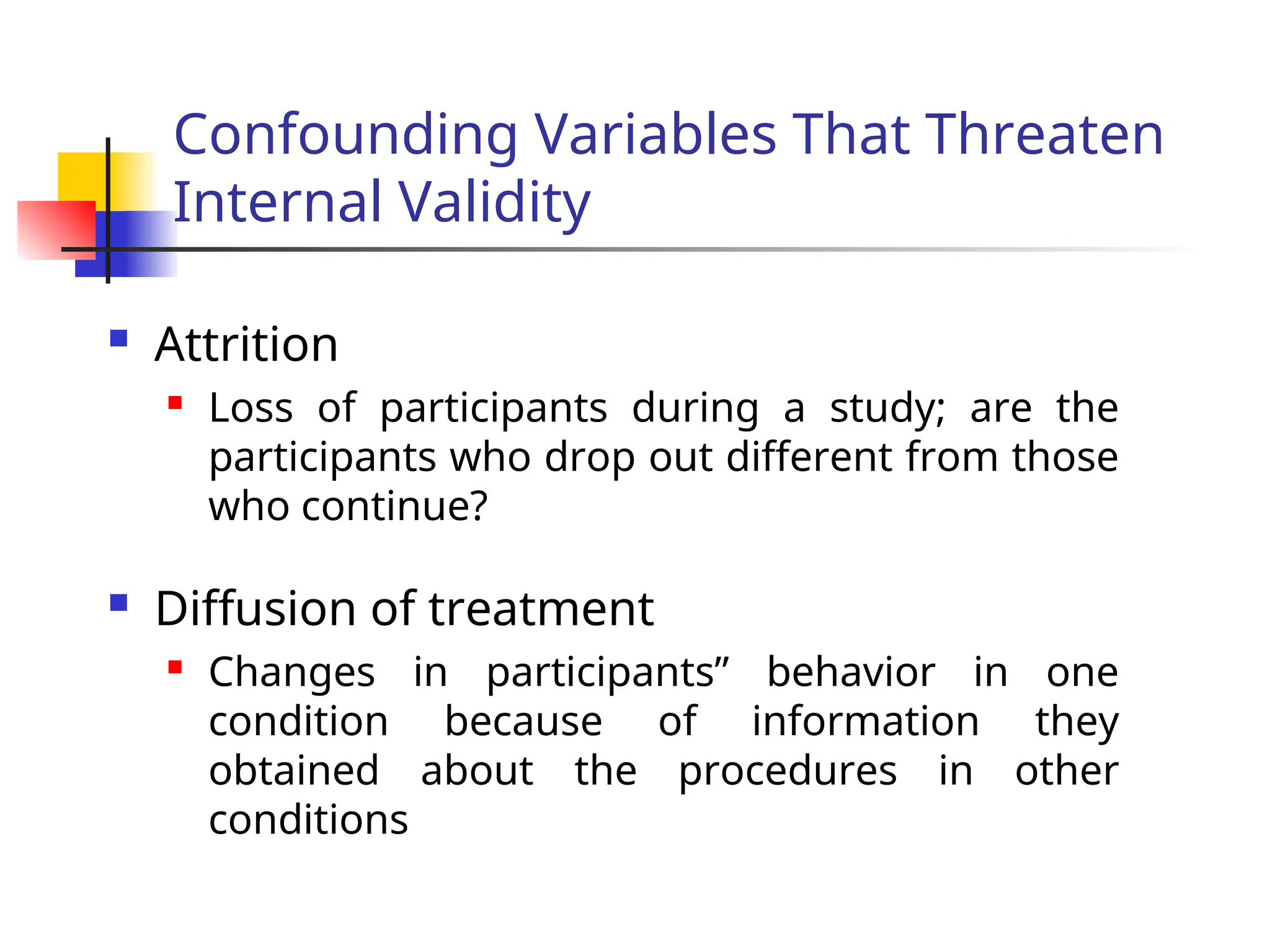 Confounding Variables That Threaten
Internal Validity
 Attrition

Loss of participants during a study; are the
participants who drop out different from those
who continue?
 Diffusion of treatment
 Changes in participants” behavior in one
condition because of information they
obtained about the procedures in other
conditions
 