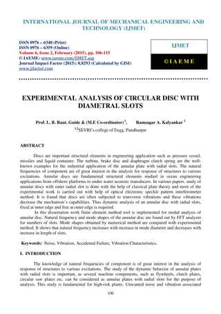 International Journal of Mechanical Engineering and Technology (IJMET), ISSN 0976 – 6340(Print),
ISSN 0976 – 6359(Online), Volume 6, Issue 2, February (2015), pp. 106-115© IAEME
106
EXPERIMENTAL ANALYSIS OF CIRCULAR DISC WITH
DIAMETRAL SLOTS
Prof. L. B. Raut. Guide & (M.E Co-ordinator) 1
, Ramsagar A. Kalyankar 2
1,2
SEVRI’s college of Engg, Pandharpur
ABSTRACT
Discs are important structural elements in engineering application such as pressure vessel,
missiles and liquid container. The turbine, brake disc and diaphragm clutch spring are the well-
known examples for the industrial application of the annular plate with radial slots. The natural
frequencies of component are of great interest in the analysis for response of structures to various
excitations. Annular discs are fundamental structural elements studied in ocean engineering
applications from offshore platforms to under water acoustic transducers. In various papers, study of
annular discs with outer radial slot is done with the help of classical plate theory and most of the
experimental work is carried out with help of optical electronic speckle pattern interferometer
method. It is found that discs are often subjected to transverse vibrations and these vibrations
decrease the mechanism’s capabilities. Thus dynamic analysis of an annular disc with radial slots,
fixed at inner edge and free at outer edge is required.
In this dissertation work finite element method tool is implemented for modal analysis of
annular disc. Natural frequency and mode shapes of the annular disc are found out by FFT analyzer
for numbers of slots. Mode shapes obtained by numerical method are compared with experimental
method. It shows that natural frequency increases with increase in mode diameter and decreases with
increase in length of slots.
Keywords: Noise, Vibration, Accidental Failure, Vibration Characteristics.
I. INTRODUCTION
The knowledge of natural frequencies of component is of great interest in the analysis of
response of structures to various excitations. The study of the dynamic behavior of annular plates
with radial slots is important, as several machine components, such as flywheels, clutch plates,
circular saw plates etc. can be considered as annular plates with radial slots for the purpose of
analysis. This study is fundamental for high-risk plants. Unwanted noise and vibration associated
INTERNATIONAL JOURNAL OF MECHANICAL ENGINEERING AND
TECHNOLOGY (IJMET)
ISSN 0976 – 6340 (Print)
ISSN 0976 – 6359 (Online)
Volume 6, Issue 2, February (2015), pp. 106-115
© IAEME: www.iaeme.com/IJMET.asp
Journal Impact Factor (2015): 8.8293 (Calculated by GISI)
www.jifactor.com
IJMET
© I A E M E
 
