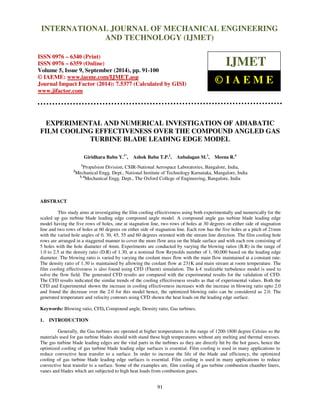 Proceedings of the 2nd
International Conference on Current Trends in Engineering and Management ICCTEM -2014
17 – 19, July 2014, Mysore, Karnataka, India
91
EXPERIMENTAL AND NUMERICAL INVESTIGATION OF ADIABATIC
FILM COOLING EFFECTIVENESS OVER THE COMPOUND ANGLED GAS
TURBINE BLADE LEADING EDGE MODEL
Giridhara Babu Y.1*
, Ashok Babu T.P.2
, Anbalagan M.3
, Meena R.4
1
Propulsion Division, CSIR-National Aerospace Laboratories, Bangalore, India,
2
Mechanical Engg. Dept., National Institute of Technology Karnataka, Mangalore, India
3, 4
Mechanical Engg. Dept., The Oxford College of Engineering, Bangalore, India
ABSTRACT
This study aims at investigating the film cooling effectiveness using both experimentally and numerically for the
scaled up gas turbine blade leading edge compound angle model. A compound angle gas turbine blade leading edge
model having the five rows of holes, one at stagnation line, two rows of holes at 30 degrees on either side of stagnation
line and two rows of holes at 60 degrees on either side of stagnation line. Each row has the five holes at a pitch of 21mm
with the varied hole angles of 0, 30, 45, 55 and 60 degrees oriented with the stream line direction. The film cooling hole
rows are arranged in a staggered manner to cover the more flow area on the blade surface and with each row consisting of
5 holes with the hole diameter of 4mm. Experiments are conducted by varying the blowing ratios (B.R) in the range of
1.0 to 2.5 at the density ratio (D.R) of 1.30, at a nominal flow Reynolds number of 1, 00,000 based on the leading edge
diameter. The blowing ratio is varied by varying the coolant mass flow with the main flow maintained at a constant rate.
The density ratio of 1.30 is maintained by allowing the coolant flow at 231K and main stream at room temperature. The
film cooling effectiveness is also found using CFD (Fluent) simulation. The k-€ realizable turbulence model is used to
solve the flow field. The generated CFD results are compared with the experimental results for the validation of CFD.
The CFD results indicated the similar trends of the cooling effectiveness results as that of experimental values. Both the
CFD and Experimental shown the increase in cooling effectiveness increases with the increase in blowing ratio upto 2.0
and found the decrease over the 2.0 for this model hence, the optimized blowing ratio can be considered as 2.0. The
generated temperature and velocity contours using CFD shown the heat loads on the leading edge surface.
Keywords: Blowing ratio, CFD, Compound angle, Density ratio, Gas turbines.
1. INTRODUCTION
Generally, the Gas turbines are operated at higher temperatures in the range of 1200-1800 degree Celsius so the
materials used for gas turbine blades should with stand these high temperatures without any melting and thermal stresses.
The gas turbine blade leading edges are the vital parts in the turbines as they are directly hit by the hot gases, hence the
optimized cooling of gas turbine blade leading edge surfaces is essential. Film cooling is used in many applications to
reduce convective heat transfer to a surface. In order to increase the life of the blade and efficiency, the optimized
cooling of gas turbine blade leading edge surfaces is essential. Film cooling is used in many applications to reduce
convective heat transfer to a surface. Some of the examples are, film cooling of gas turbine combustion chamber liners,
vanes and blades which are subjected to high heat loads from combustion gases.
INTERNATIONAL JOURNAL OF MECHANICAL ENGINEERING
AND TECHNOLOGY (IJMET)
ISSN 0976 – 6340 (Print)
ISSN 0976 – 6359 (Online)
Volume 5, Issue 9, September (2014), pp. 91-100
© IAEME: www.iaeme.com/IJMET.asp
Journal Impact Factor (2014): 7.5377 (Calculated by GISI)
www.jifactor.com
IJMET
© I A E M E
 