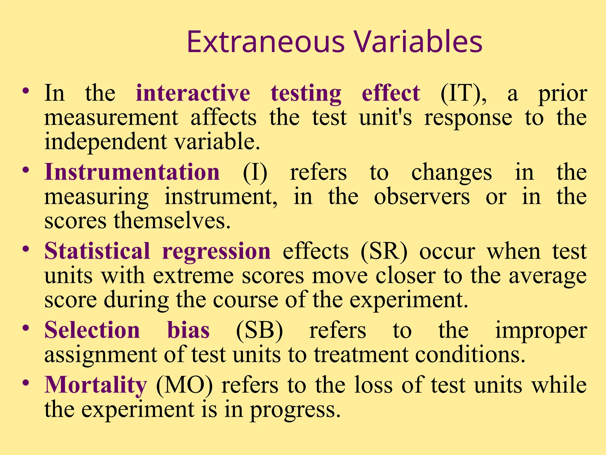 Extraneous Variables
• In the interactive testing effect (IT), a prior
measurement affects the test unit's response to the
independent variable.
• Instrumentation (I) refers to changes in the
measuring instrument, in the observers or in the
scores themselves.
• Statistical regression effects (SR) occur when test
units with extreme scores move closer to the average
score during the course of the experiment.
• Selection bias (SB) refers to the improper
assignment of test units to treatment conditions.
• Mortality (MO) refers to the loss of test units while
the experiment is in progress.
 