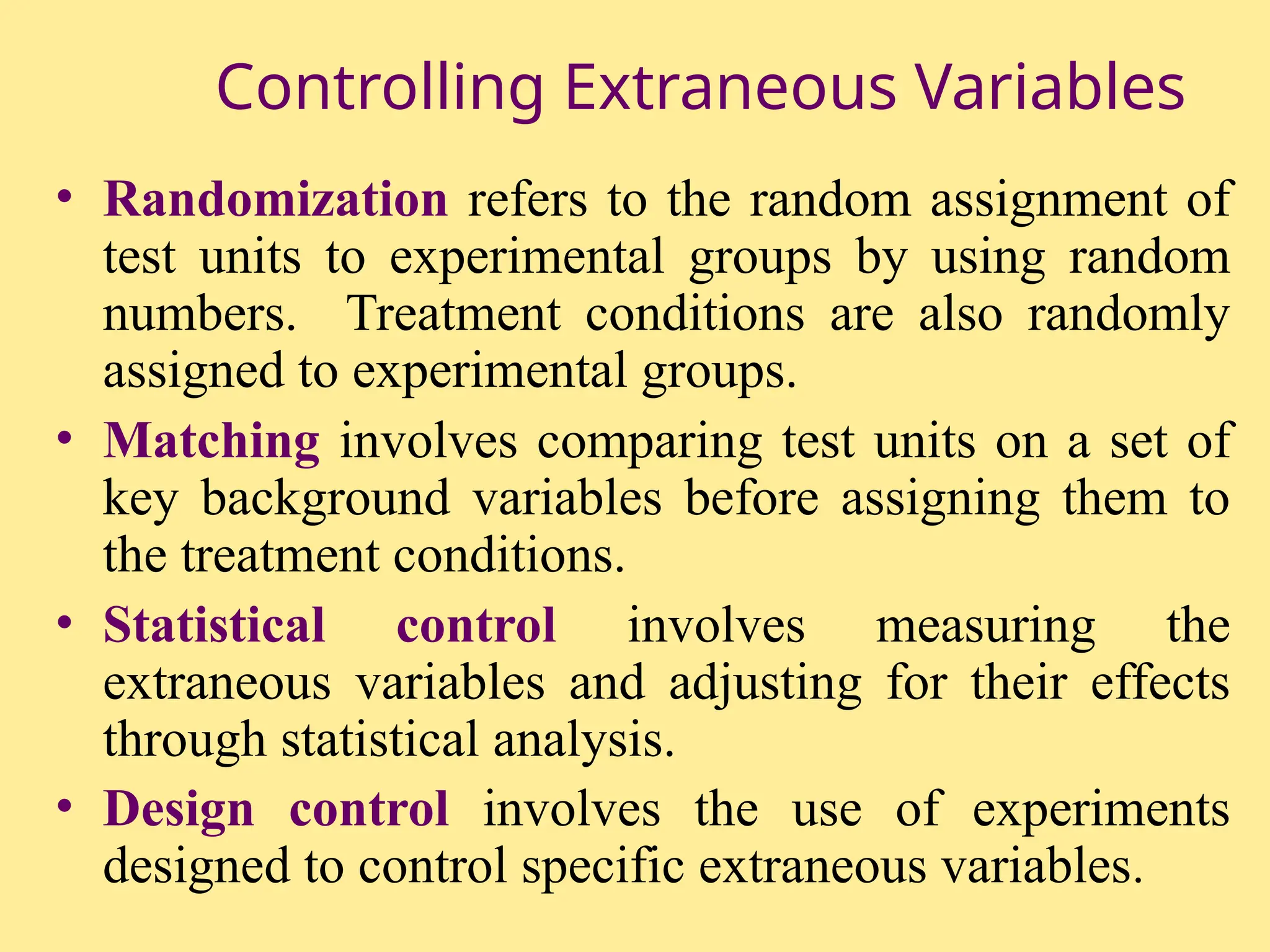 Controlling Extraneous Variables
• Randomization refers to the random assignment of
test units to experimental groups by using random
numbers. Treatment conditions are also randomly
assigned to experimental groups.
• Matching involves comparing test units on a set of
key background variables before assigning them to
the treatment conditions.
• Statistical control involves measuring the
extraneous variables and adjusting for their effects
through statistical analysis.
• Design control involves the use of experiments
designed to control specific extraneous variables.
 