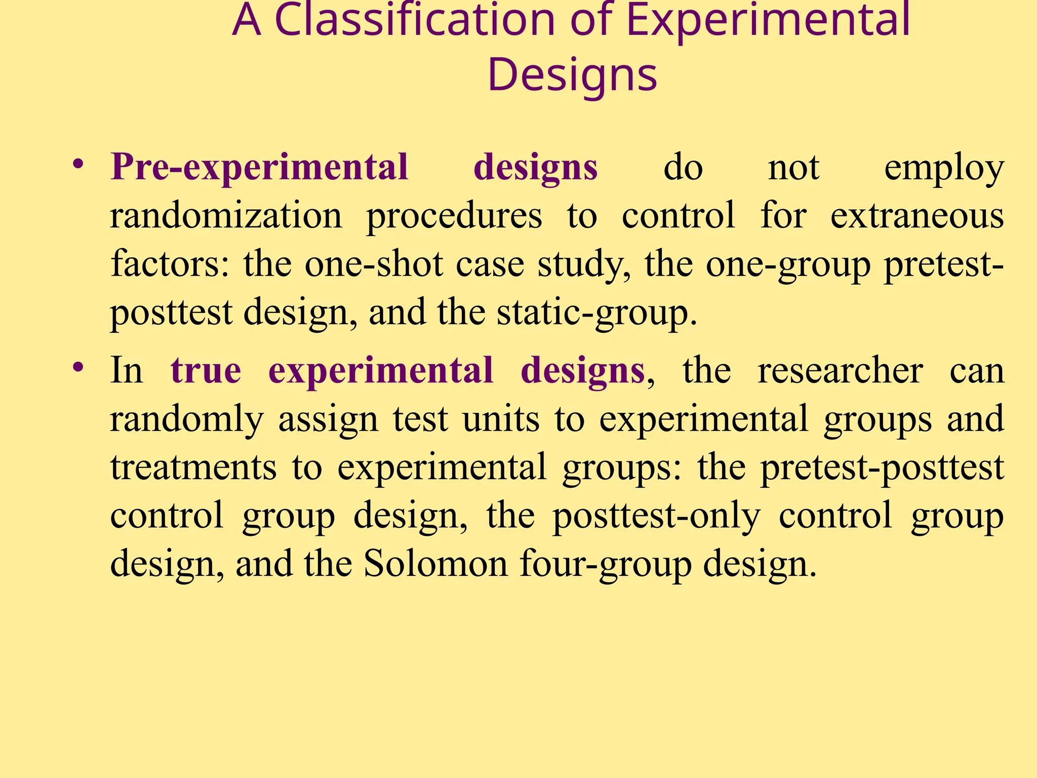 A Classification of Experimental
Designs
• Pre-experimental designs do not employ
randomization procedures to control for extraneous
factors: the one-shot case study, the one-group pretest-
posttest design, and the static-group.
• In true experimental designs, the researcher can
randomly assign test units to experimental groups and
treatments to experimental groups: the pretest-posttest
control group design, the posttest-only control group
design, and the Solomon four-group design.
 