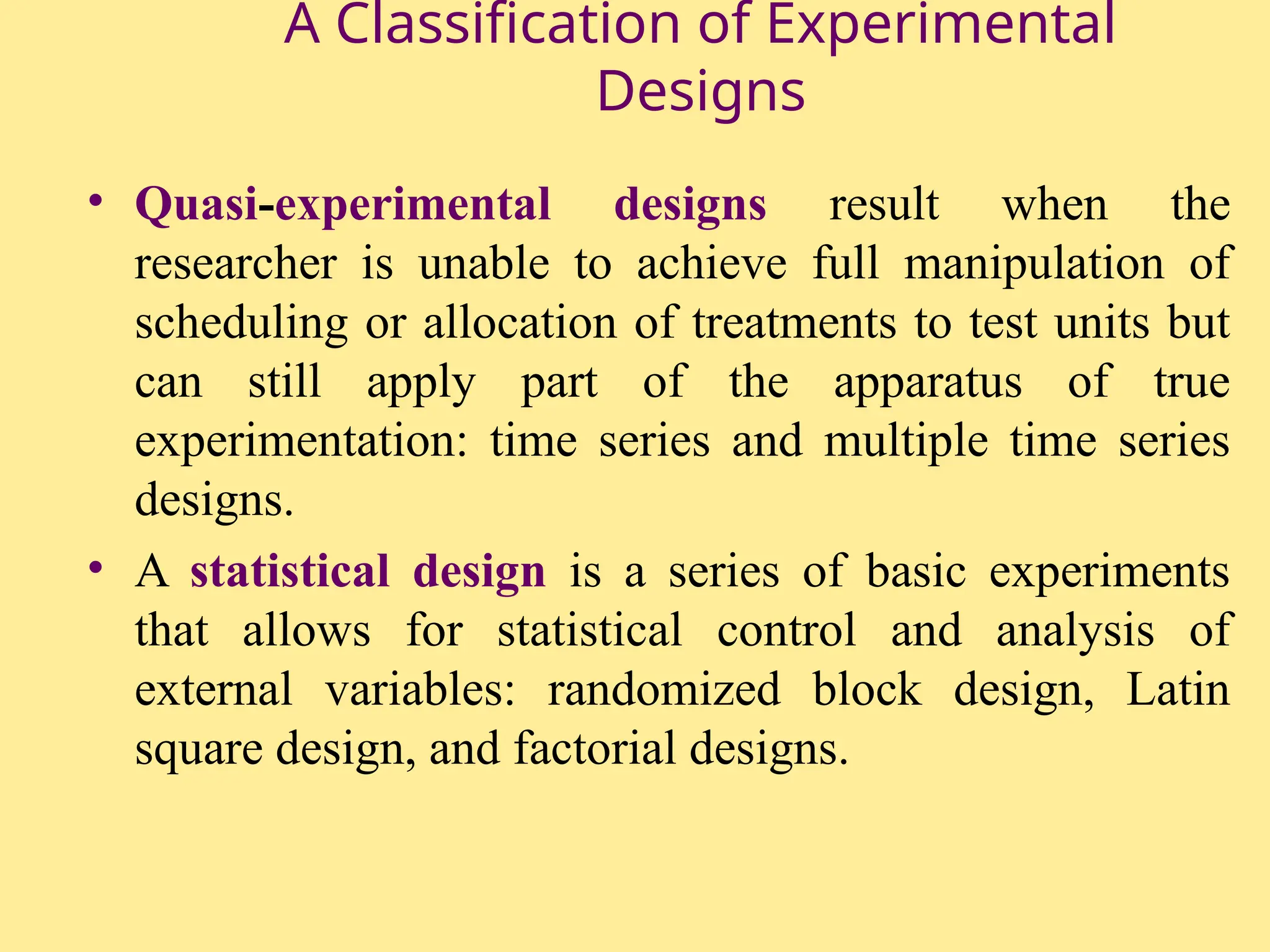A Classification of Experimental
Designs
• Quasi-experimental designs result when the
researcher is unable to achieve full manipulation of
scheduling or allocation of treatments to test units but
can still apply part of the apparatus of true
experimentation: time series and multiple time series
designs.
• A statistical design is a series of basic experiments
that allows for statistical control and analysis of
external variables: randomized block design, Latin
square design, and factorial designs.
 