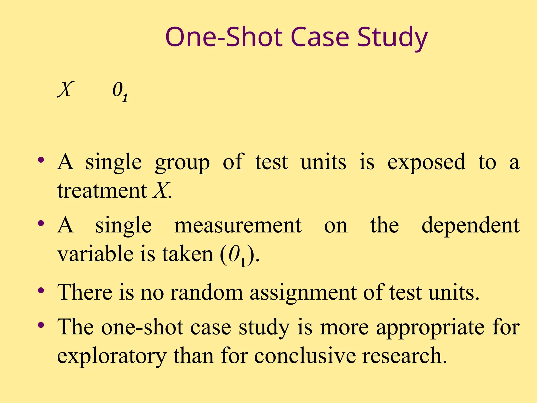 One-Shot Case Study
X 01
• A single group of test units is exposed to a
treatment X.
• A single measurement on the dependent
variable is taken (01).
• There is no random assignment of test units.
• The one-shot case study is more appropriate for
exploratory than for conclusive research.
 