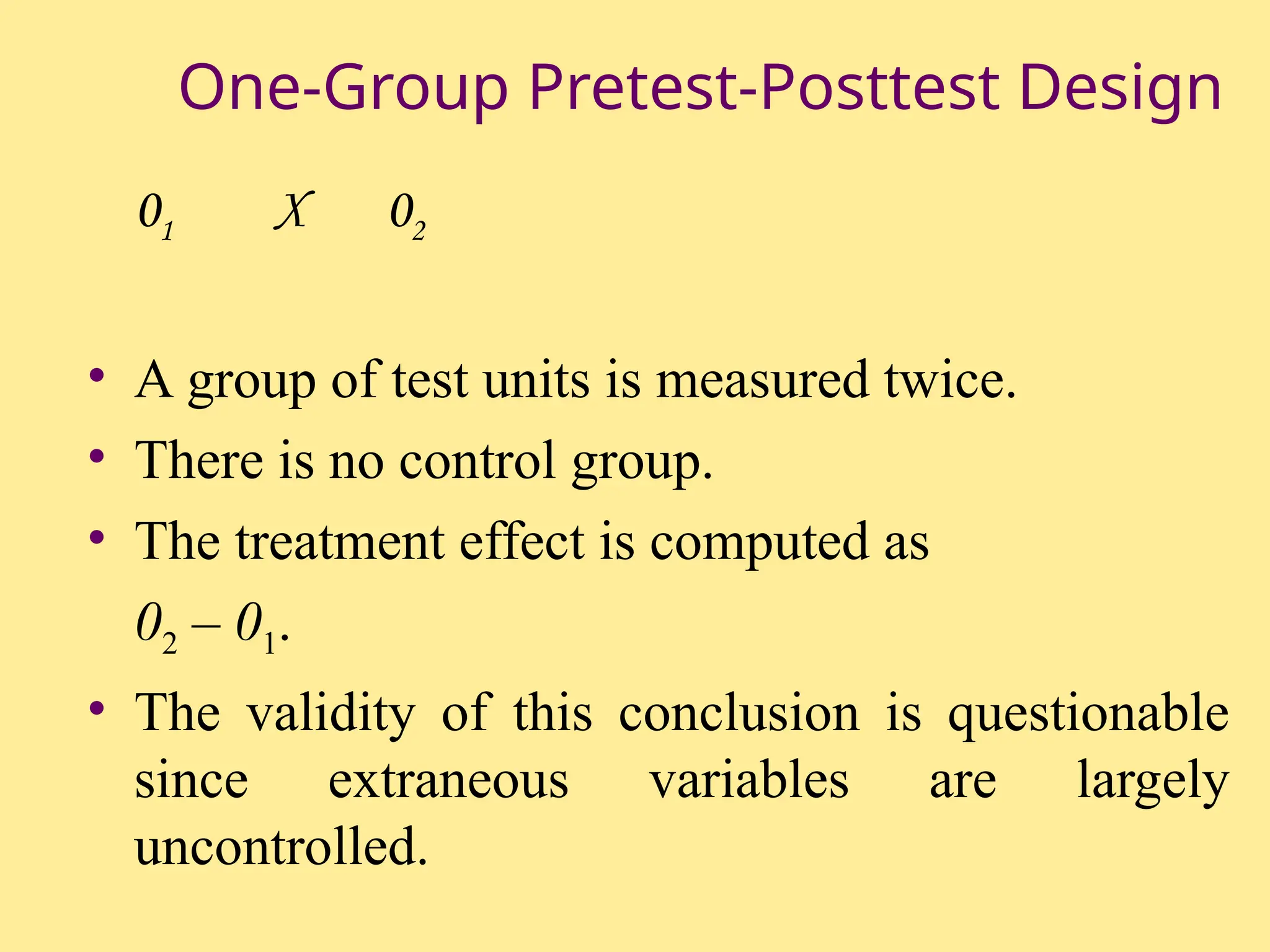 One-Group Pretest-Posttest Design
01 X 02
• A group of test units is measured twice.
• There is no control group.
• The treatment effect is computed as
02 – 01.
• The validity of this conclusion is questionable
since extraneous variables are largely
uncontrolled.
 