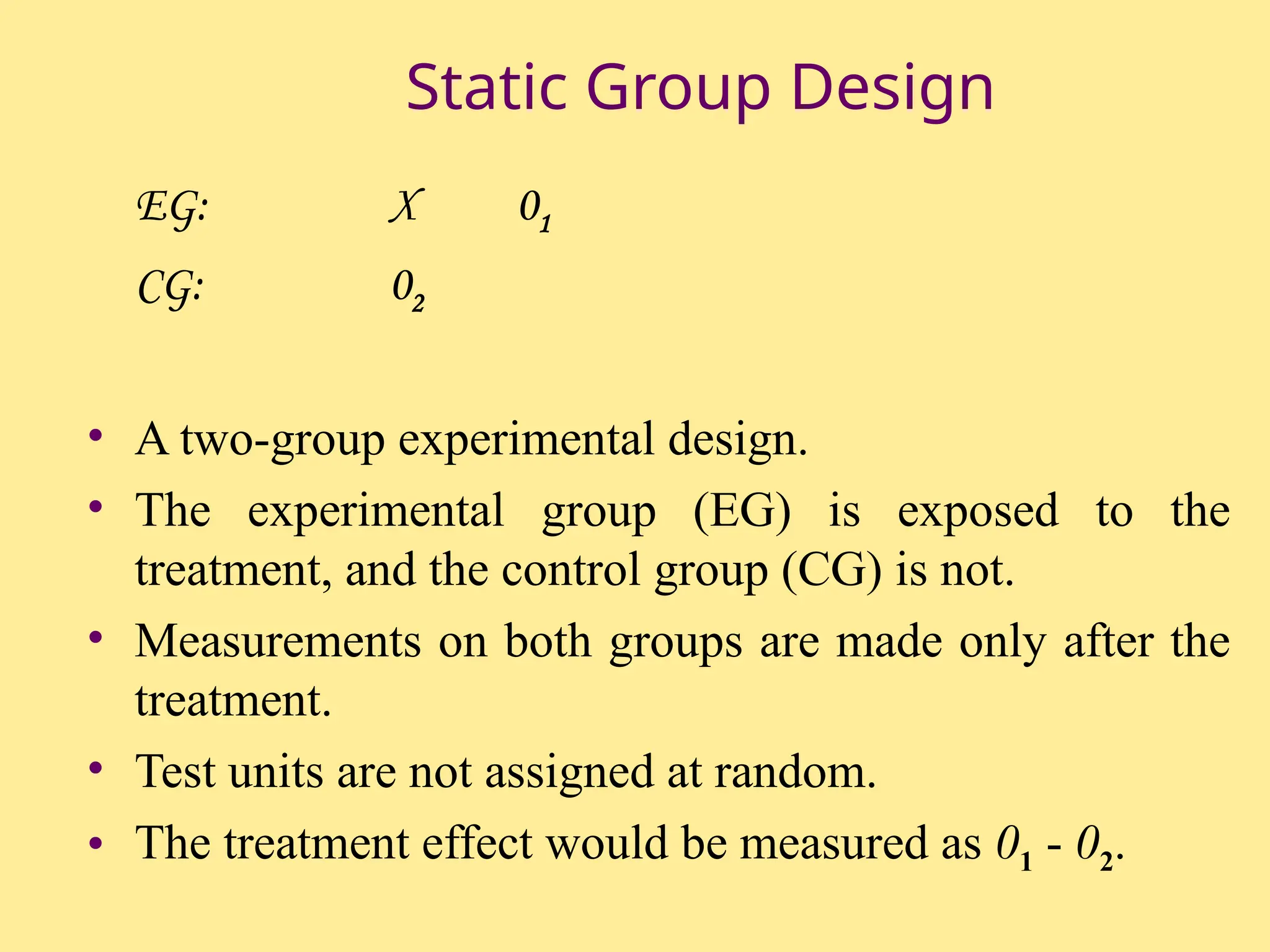 Static Group Design
EG: X 01
CG: 02
• A two-group experimental design.
• The experimental group (EG) is exposed to the
treatment, and the control group (CG) is not.
• Measurements on both groups are made only after the
treatment.
• Test units are not assigned at random.
• The treatment effect would be measured as 01 - 02.
 