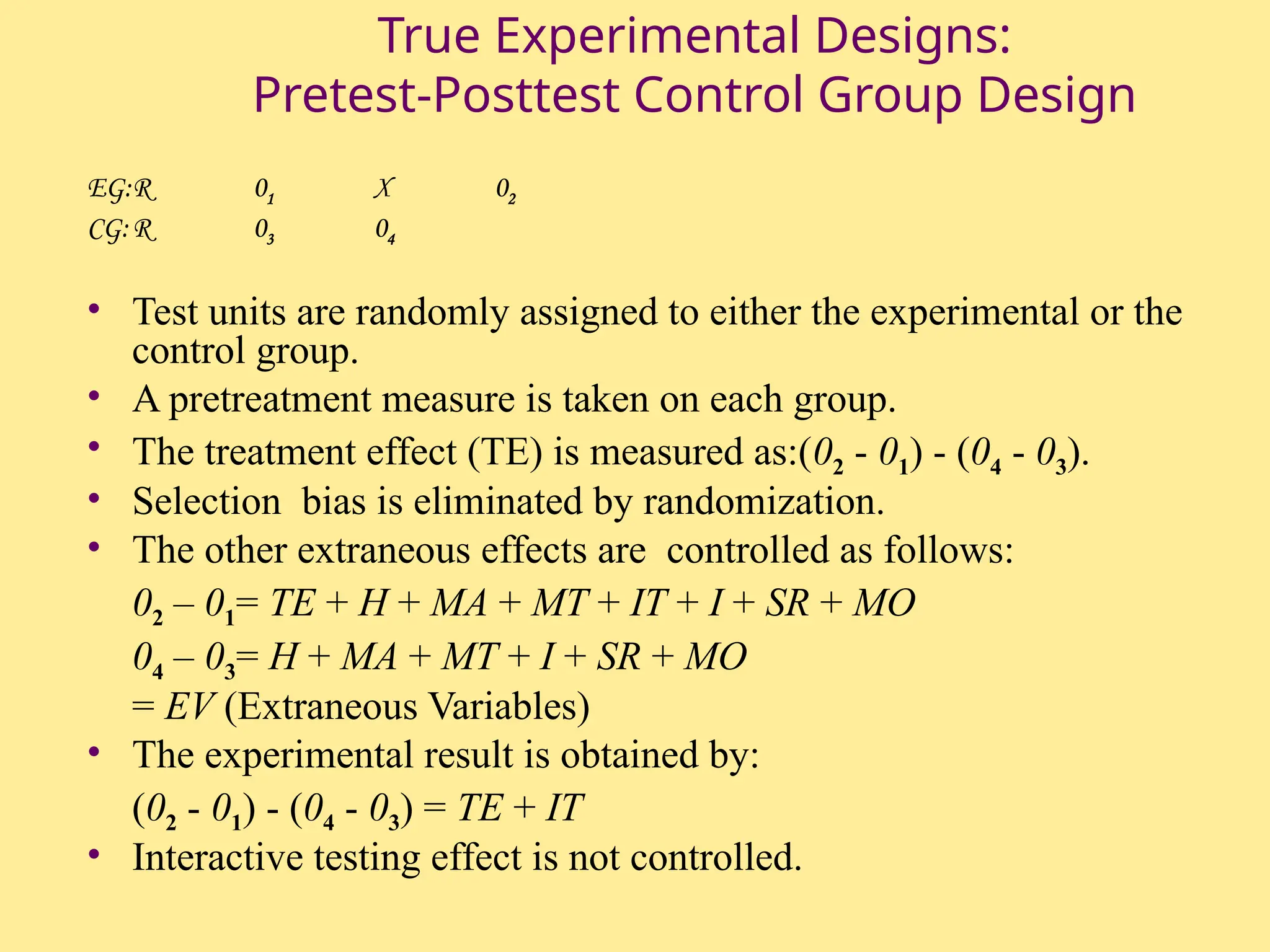 True Experimental Designs:
Pretest-Posttest Control Group Design
EG:R 01 X 02
CG:R 03 04
• Test units are randomly assigned to either the experimental or the
control group.
• A pretreatment measure is taken on each group.
• The treatment effect (TE) is measured as:(02 - 01) - (04 - 03).
• Selection bias is eliminated by randomization.
• The other extraneous effects are controlled as follows:
02 – 01= TE + H + MA + MT + IT + I + SR + MO
04 – 03= H + MA + MT + I + SR + MO
= EV (Extraneous Variables)
• The experimental result is obtained by:
(02 - 01) - (04 - 03) = TE + IT
• Interactive testing effect is not controlled.
 