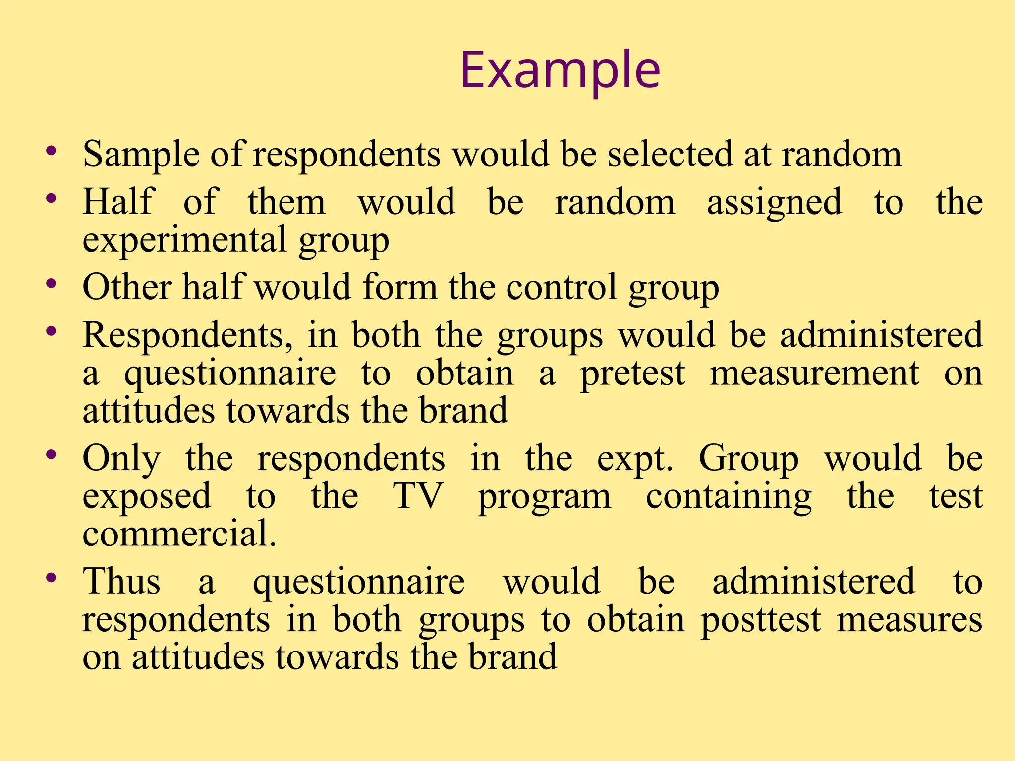 Example
• Sample of respondents would be selected at random
• Half of them would be random assigned to the
experimental group
• Other half would form the control group
• Respondents, in both the groups would be administered
a questionnaire to obtain a pretest measurement on
attitudes towards the brand
• Only the respondents in the expt. Group would be
exposed to the TV program containing the test
commercial.
• Thus a questionnaire would be administered to
respondents in both groups to obtain posttest measures
on attitudes towards the brand
 