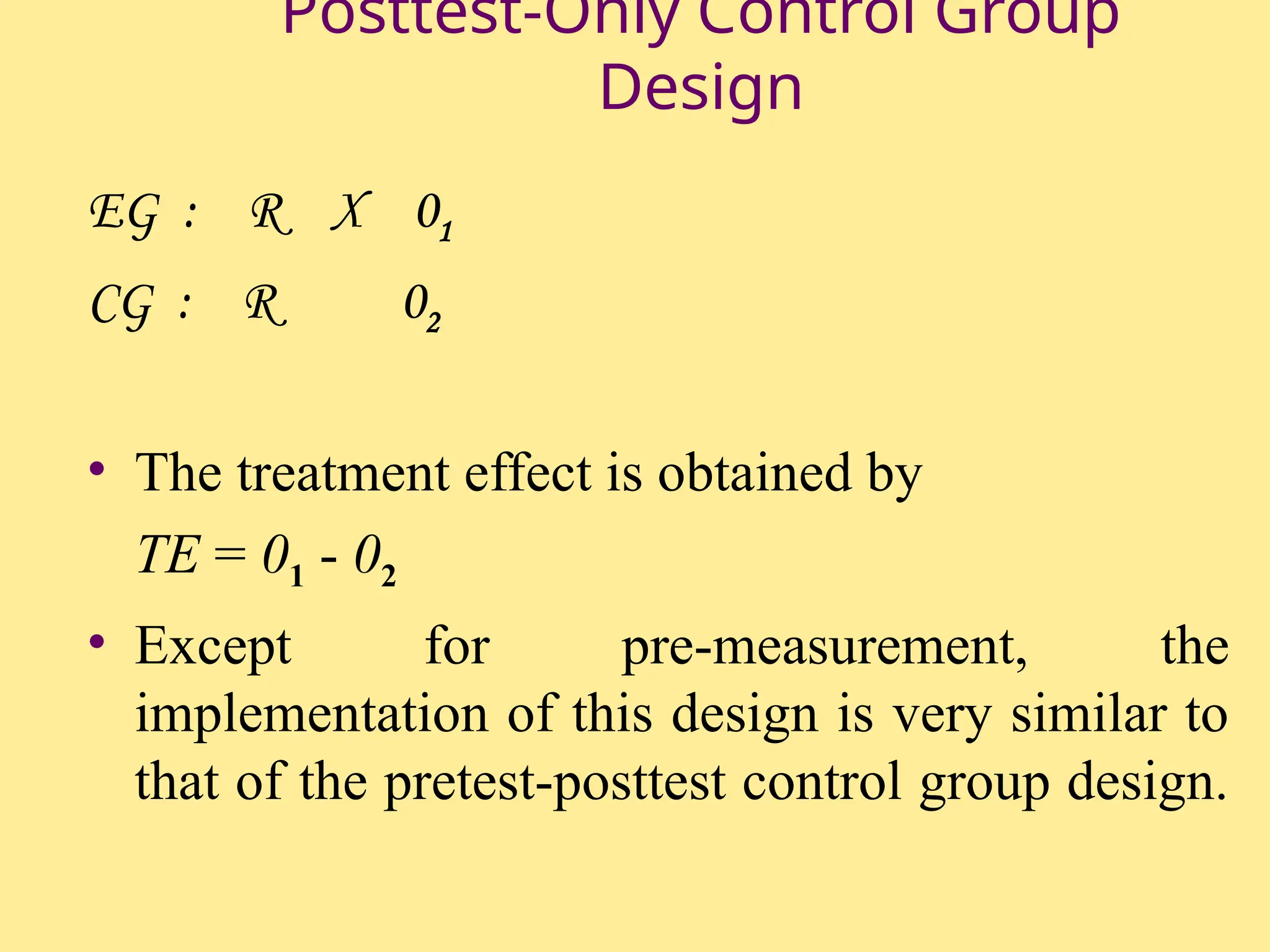 Posttest-Only Control Group
Design
EG : R X 01
CG : R 02
• The treatment effect is obtained by
TE = 01 - 02
• Except for pre-measurement, the
implementation of this design is very similar to
that of the pretest-posttest control group design.
 