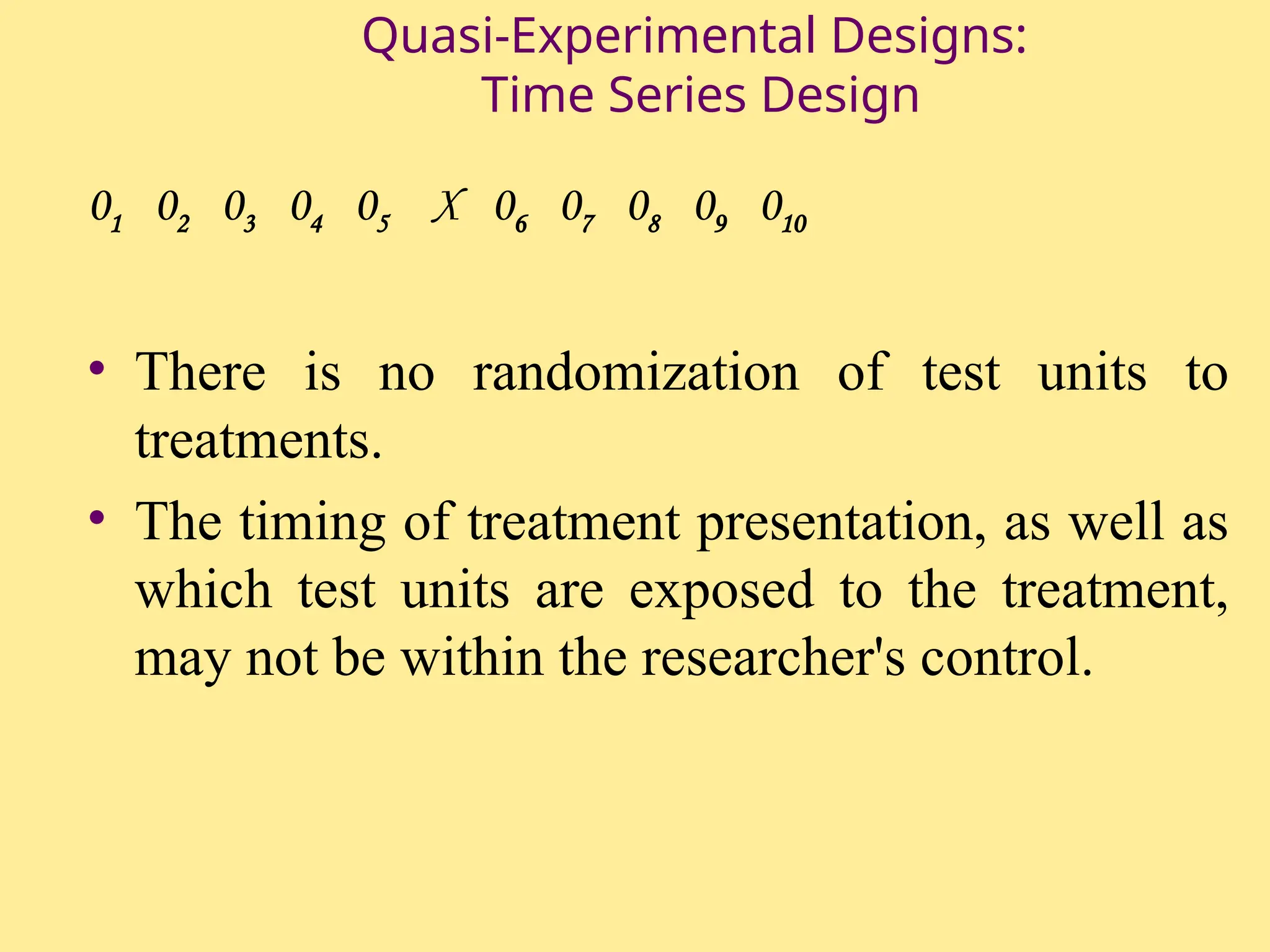 Quasi-Experimental Designs:
Time Series Design
01 02 03 04 05 X 06 07 08 09 010
• There is no randomization of test units to
treatments.
• The timing of treatment presentation, as well as
which test units are exposed to the treatment,
may not be within the researcher's control.
 