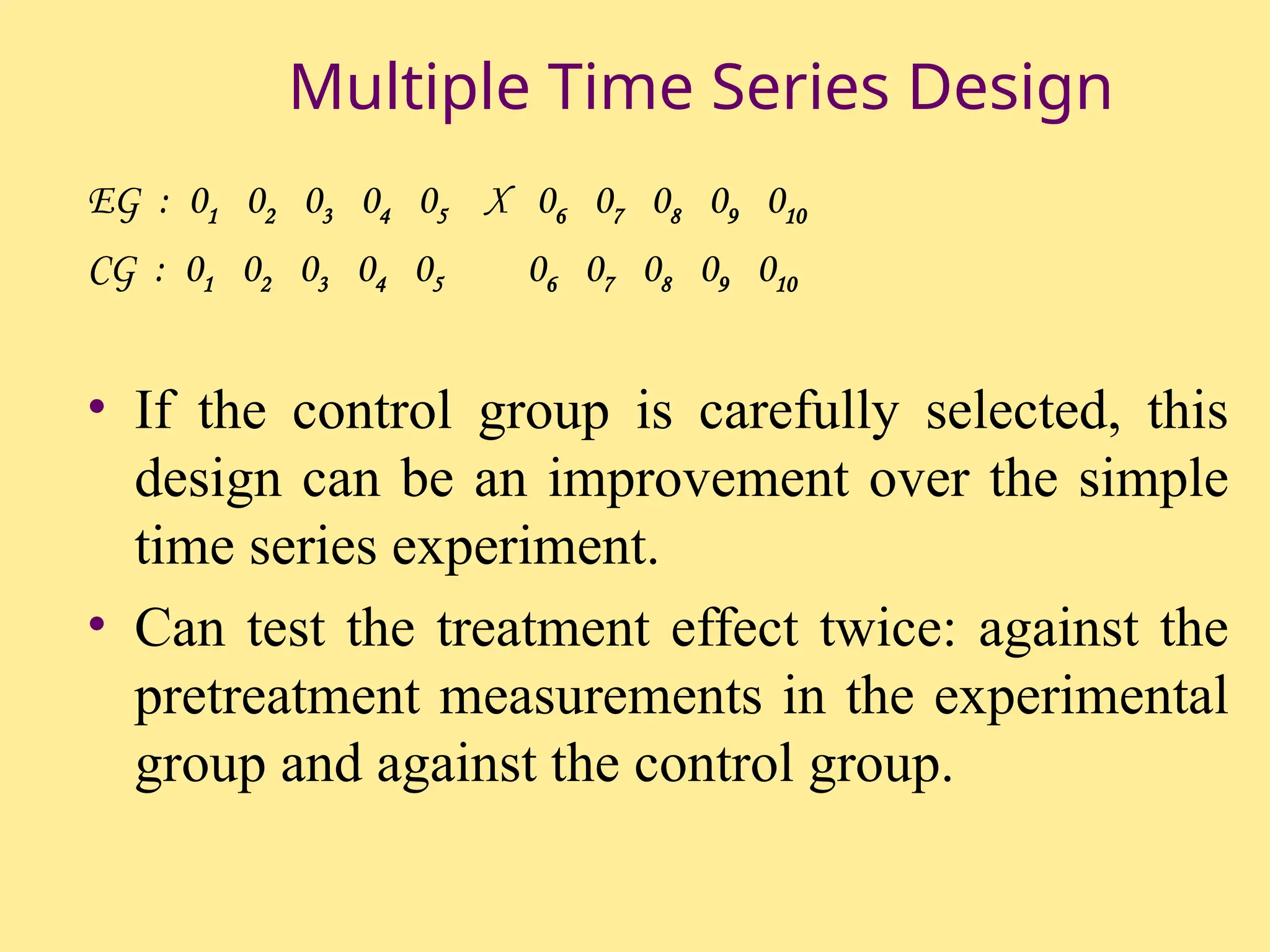 Multiple Time Series Design
EG : 01 02 03 04 05 X 06 07 08 09 010
CG : 01 02 03 04 05 06 07 08 09 010
• If the control group is carefully selected, this
design can be an improvement over the simple
time series experiment.
• Can test the treatment effect twice: against the
pretreatment measurements in the experimental
group and against the control group.
 