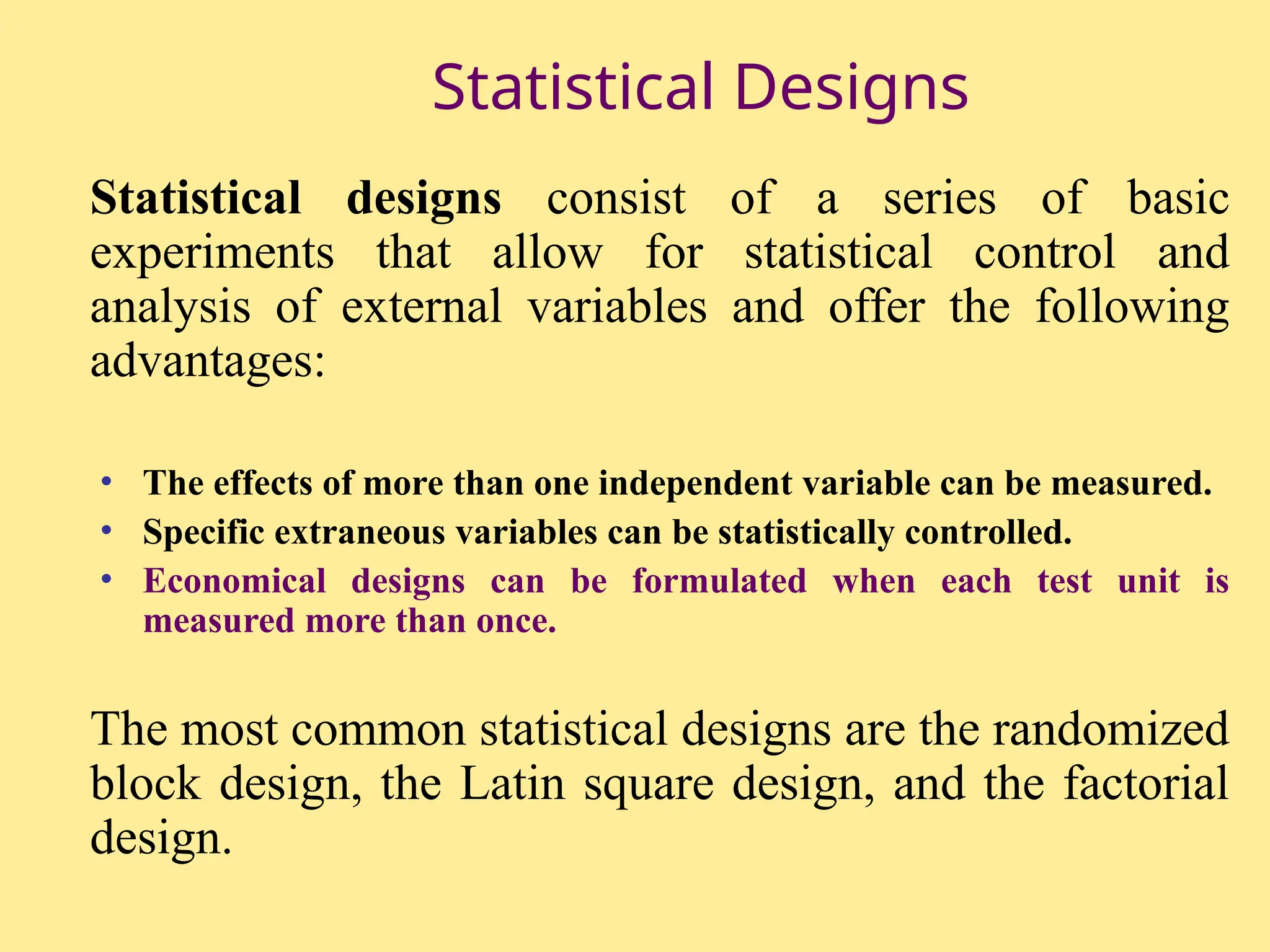 Statistical Designs
Statistical designs consist of a series of basic
experiments that allow for statistical control and
analysis of external variables and offer the following
advantages:
• The effects of more than one independent variable can be measured.
• Specific extraneous variables can be statistically controlled.
• Economical designs can be formulated when each test unit is
measured more than once.
The most common statistical designs are the randomized
block design, the Latin square design, and the factorial
design.
 