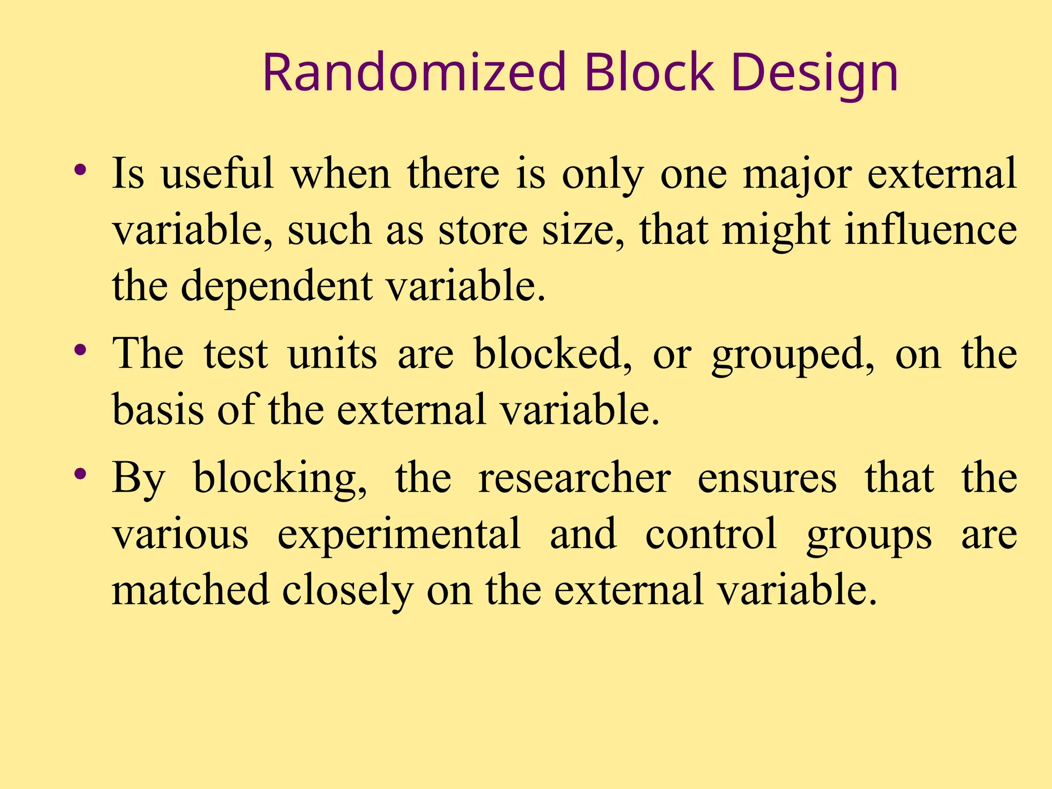 Randomized Block Design
• Is useful when there is only one major external
variable, such as store size, that might influence
the dependent variable.
• The test units are blocked, or grouped, on the
basis of the external variable.
• By blocking, the researcher ensures that the
various experimental and control groups are
matched closely on the external variable.
 