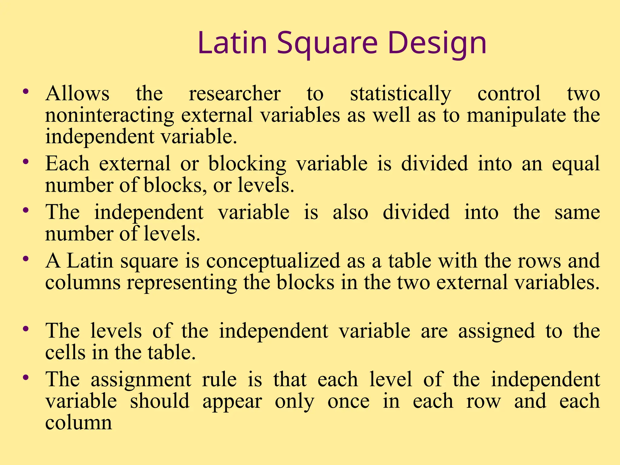 Latin Square Design
• Allows the researcher to statistically control two
noninteracting external variables as well as to manipulate the
independent variable.
• Each external or blocking variable is divided into an equal
number of blocks, or levels.
• The independent variable is also divided into the same
number of levels.
• A Latin square is conceptualized as a table with the rows and
columns representing the blocks in the two external variables.
• The levels of the independent variable are assigned to the
cells in the table.
• The assignment rule is that each level of the independent
variable should appear only once in each row and each
column
 