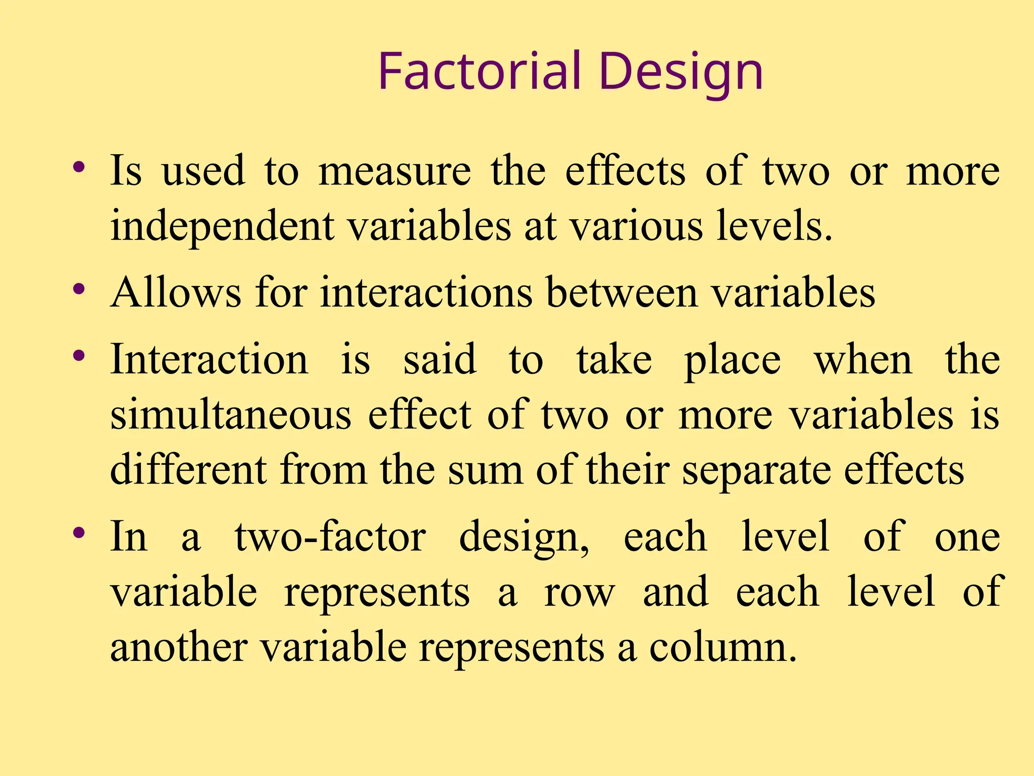 Factorial Design
• Is used to measure the effects of two or more
independent variables at various levels.
• Allows for interactions between variables
• Interaction is said to take place when the
simultaneous effect of two or more variables is
different from the sum of their separate effects
• In a two-factor design, each level of one
variable represents a row and each level of
another variable represents a column.
 