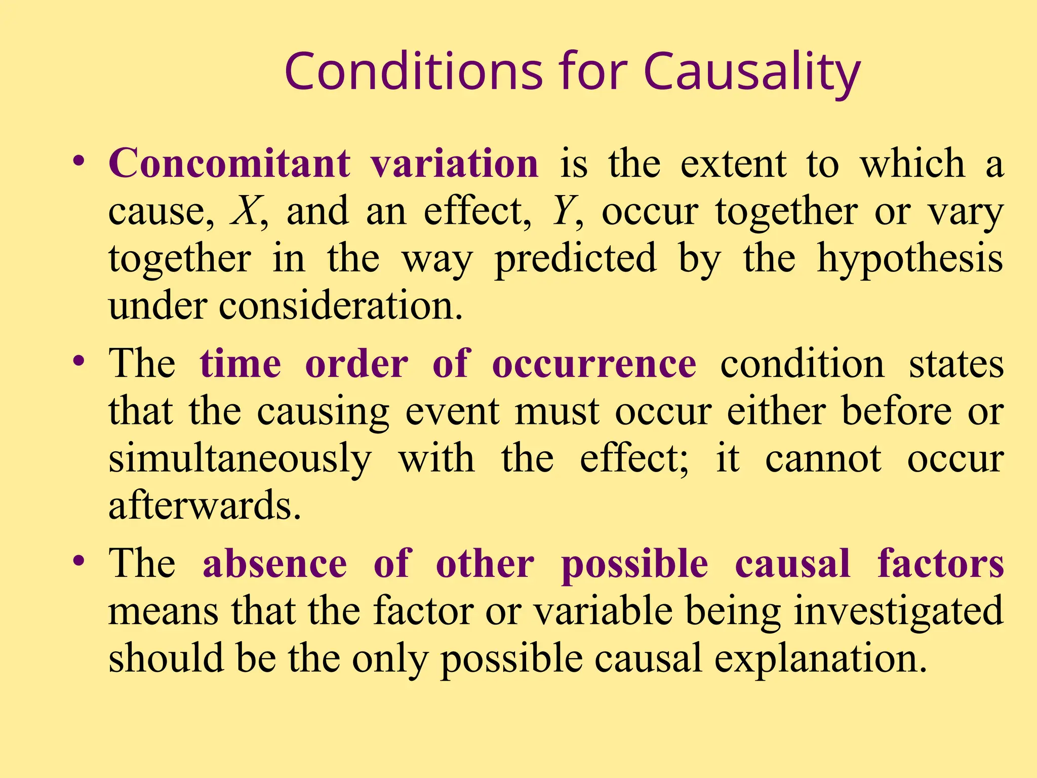 Conditions for Causality
• Concomitant variation is the extent to which a
cause, X, and an effect, Y, occur together or vary
together in the way predicted by the hypothesis
under consideration.
• The time order of occurrence condition states
that the causing event must occur either before or
simultaneously with the effect; it cannot occur
afterwards.
• The absence of other possible causal factors
means that the factor or variable being investigated
should be the only possible causal explanation.
 