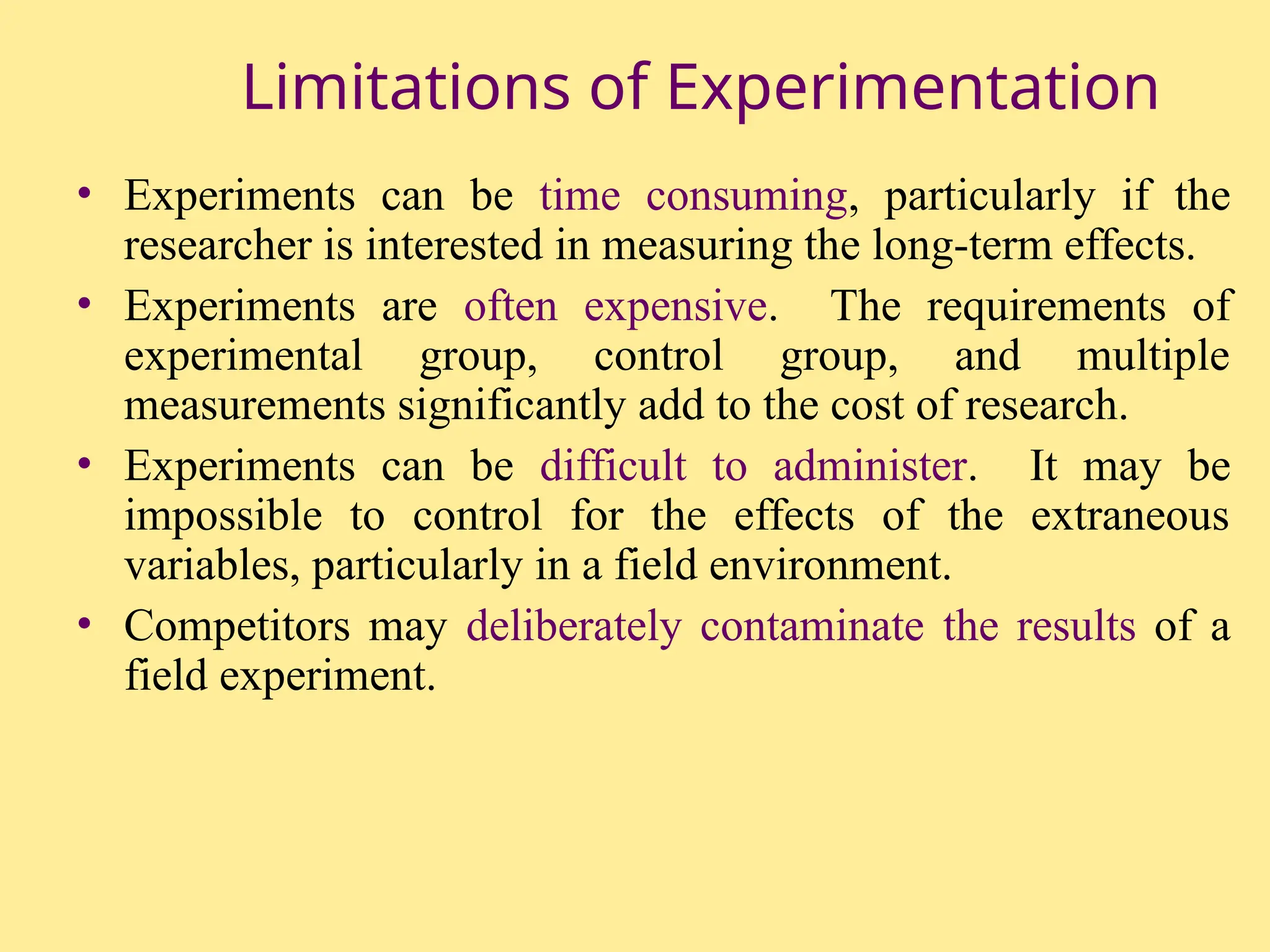 Limitations of Experimentation
• Experiments can be time consuming, particularly if the
researcher is interested in measuring the long-term effects.
• Experiments are often expensive. The requirements of
experimental group, control group, and multiple
measurements significantly add to the cost of research.
• Experiments can be difficult to administer. It may be
impossible to control for the effects of the extraneous
variables, particularly in a field environment.
• Competitors may deliberately contaminate the results of a
field experiment.
 