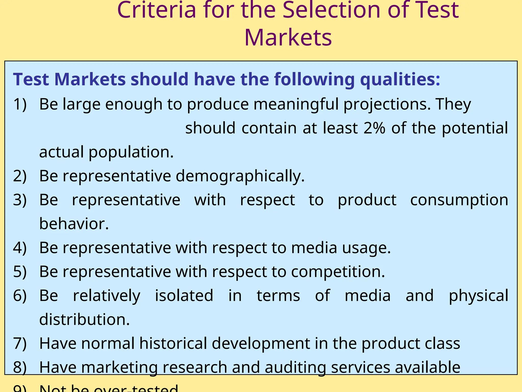Criteria for the Selection of Test
Markets
Test Markets should have the following qualities:
1) Be large enough to produce meaningful projections. They
should contain at least 2% of the potential
actual population.
2) Be representative demographically.
3) Be representative with respect to product consumption
behavior.
4) Be representative with respect to media usage.
5) Be representative with respect to competition.
6) Be relatively isolated in terms of media and physical
distribution.
7) Have normal historical development in the product class
8) Have marketing research and auditing services available
 