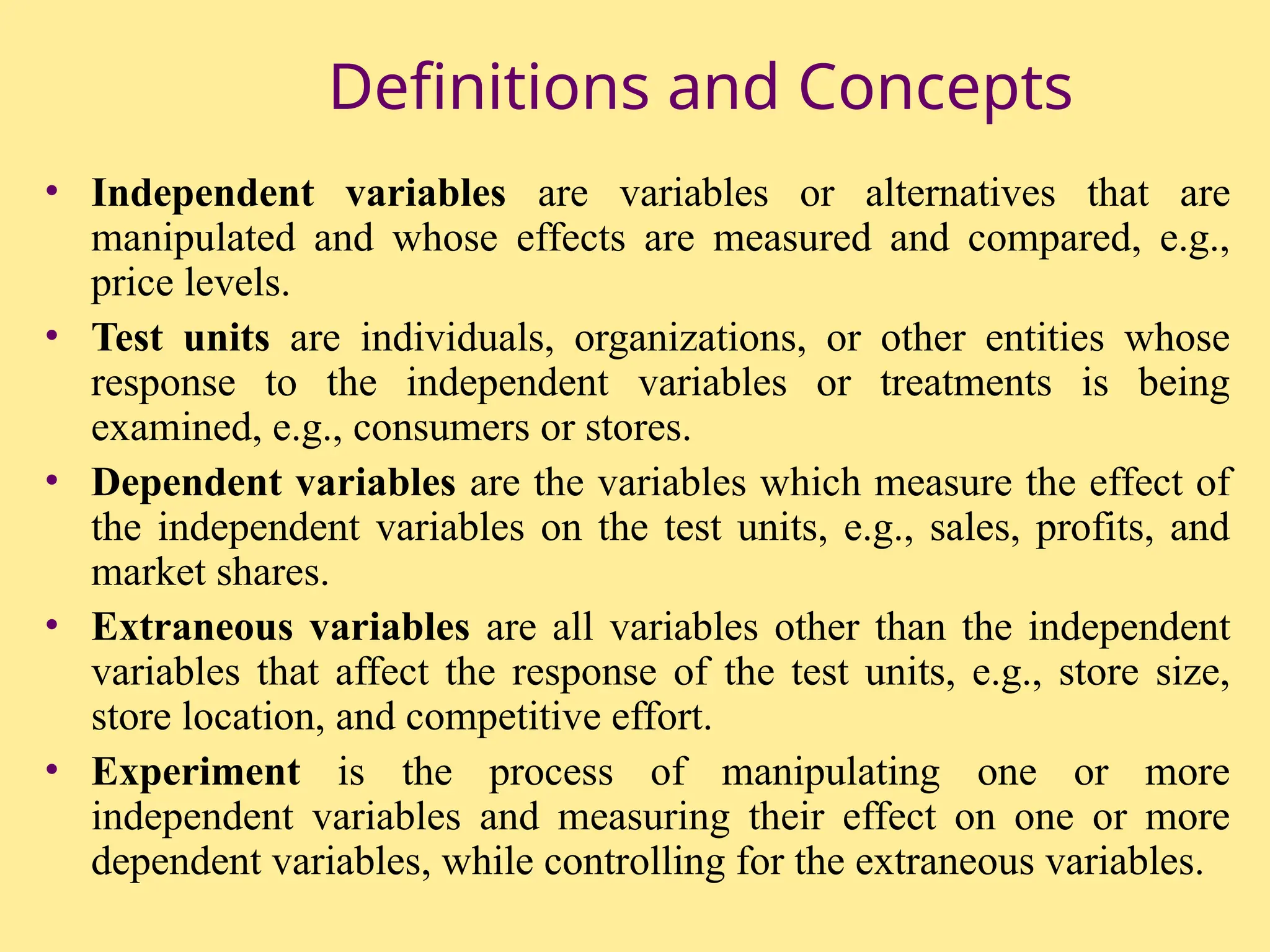 Definitions and Concepts
• Independent variables are variables or alternatives that are
manipulated and whose effects are measured and compared, e.g.,
price levels.
• Test units are individuals, organizations, or other entities whose
response to the independent variables or treatments is being
examined, e.g., consumers or stores.
• Dependent variables are the variables which measure the effect of
the independent variables on the test units, e.g., sales, profits, and
market shares.
• Extraneous variables are all variables other than the independent
variables that affect the response of the test units, e.g., store size,
store location, and competitive effort.
• Experiment is the process of manipulating one or more
independent variables and measuring their effect on one or more
dependent variables, while controlling for the extraneous variables.
 