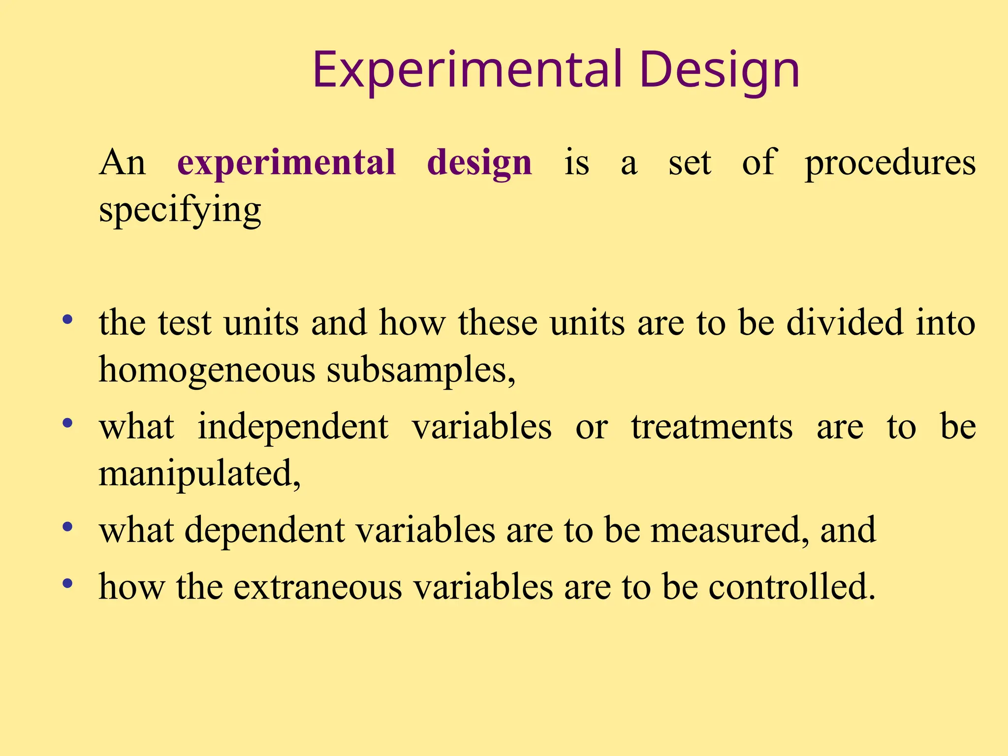Experimental Design
An experimental design is a set of procedures
specifying
• the test units and how these units are to be divided into
homogeneous subsamples,
• what independent variables or treatments are to be
manipulated,
• what dependent variables are to be measured, and
• how the extraneous variables are to be controlled.
 