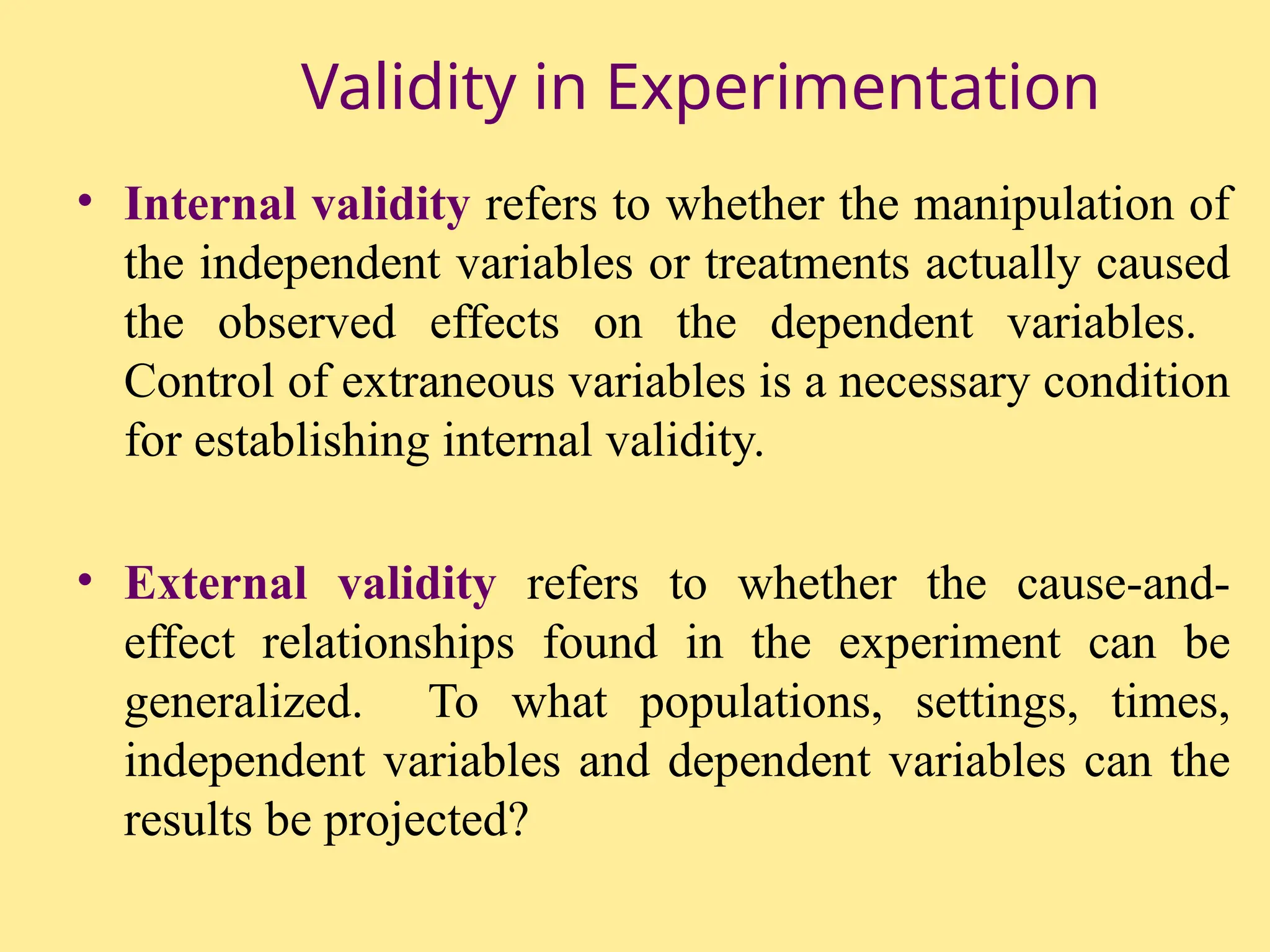 Validity in Experimentation
• Internal validity refers to whether the manipulation of
the independent variables or treatments actually caused
the observed effects on the dependent variables.
Control of extraneous variables is a necessary condition
for establishing internal validity.
• External validity refers to whether the cause-and-
effect relationships found in the experiment can be
generalized. To what populations, settings, times,
independent variables and dependent variables can the
results be projected?
 