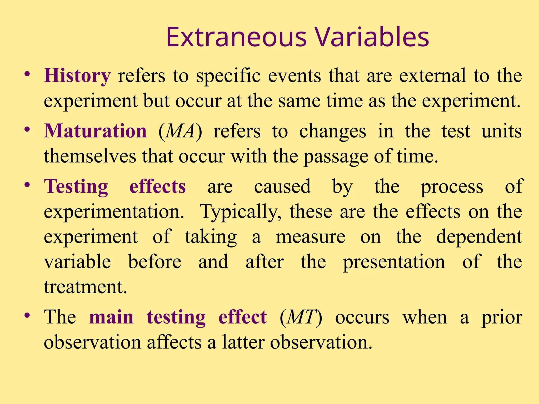 Extraneous Variables
• History refers to specific events that are external to the
experiment but occur at the same time as the experiment.
• Maturation (MA) refers to changes in the test units
themselves that occur with the passage of time.
• Testing effects are caused by the process of
experimentation. Typically, these are the effects on the
experiment of taking a measure on the dependent
variable before and after the presentation of the
treatment.
• The main testing effect (MT) occurs when a prior
observation affects a latter observation.
 