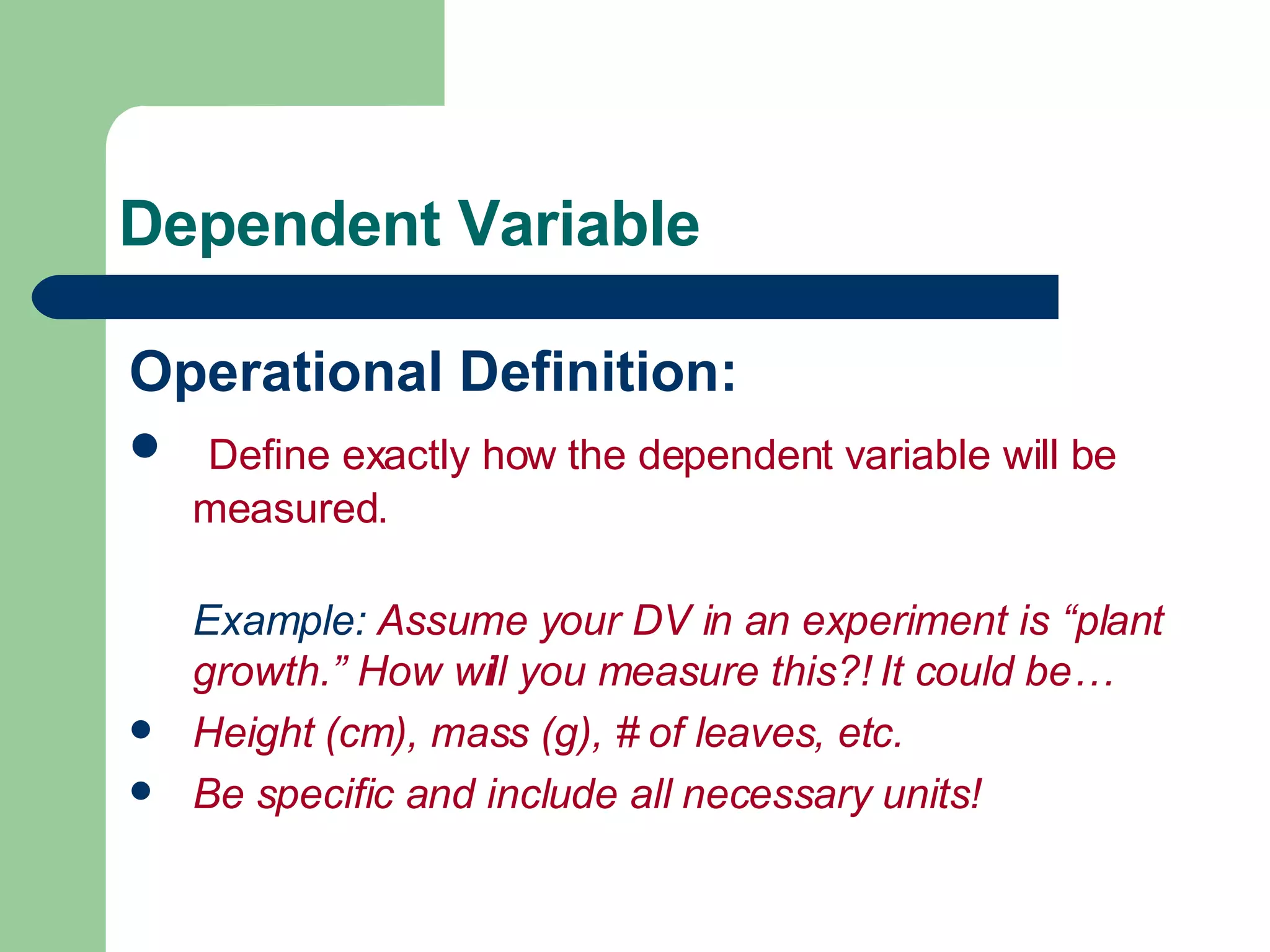 Dependent Variable Operational Definition: Define exactly how the dependent variable will be measured. Example:  Assume your DV in an experiment is “plant growth.” How will you measure this?! It could be… Height (cm), mass (g), # of leaves, etc.  Be specific and include all necessary units! 