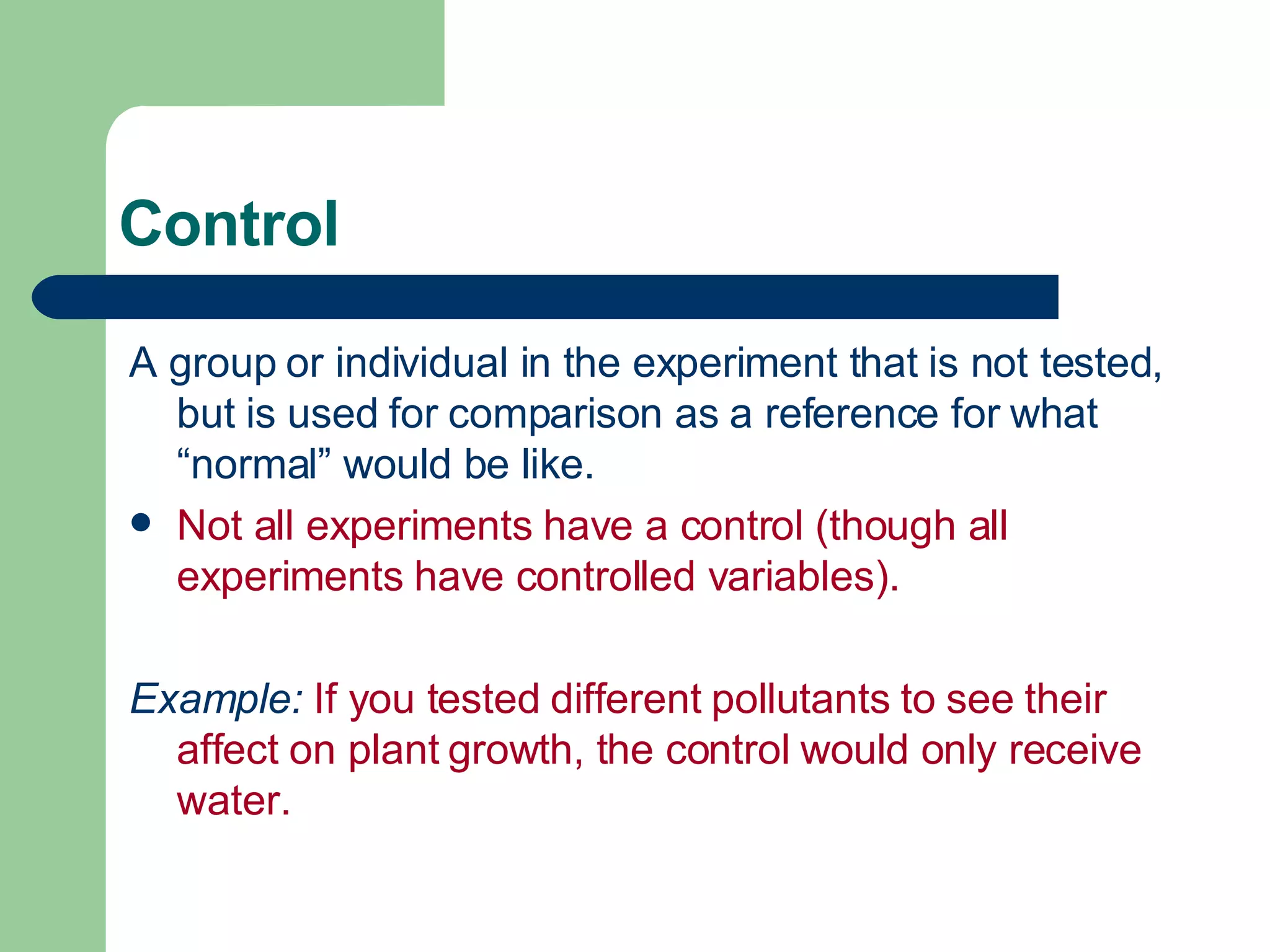 Control A group or individual in the experiment that is not tested, but is used for comparison as a reference for what “normal” would be like.  Not all experiments have a control (though all experiments have controlled variables). Example:  If you tested different pollutants to see their affect on plant growth, the control would only receive water. 