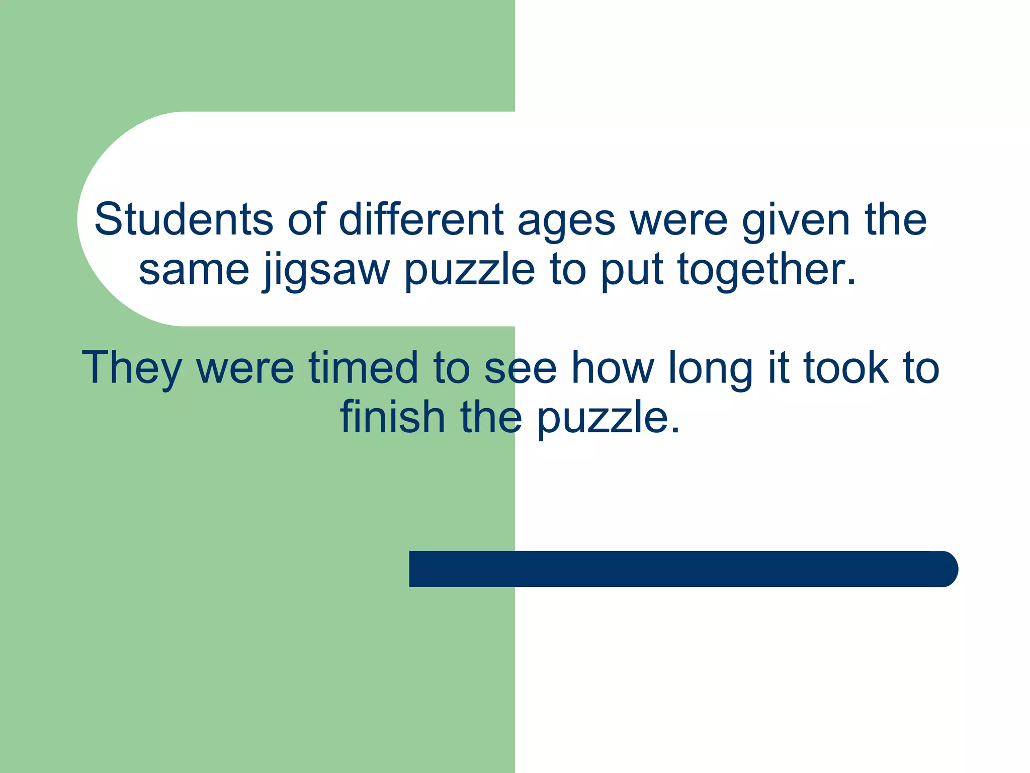 Students of different ages were given the same jigsaw puzzle to put together.  They were timed to see how long it took to finish the puzzle. 