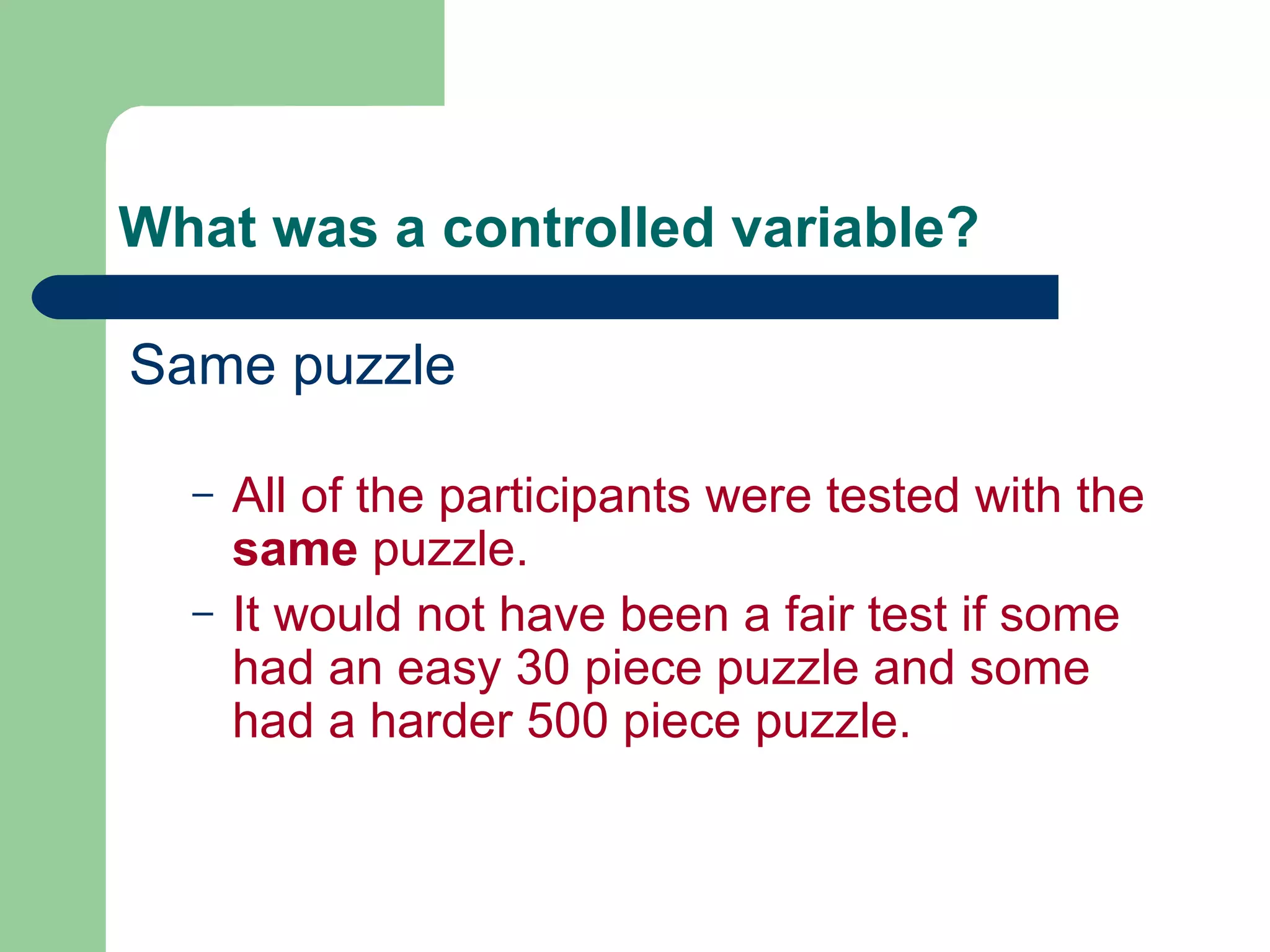 What was a controlled variable? Same puzzle All of the participants were tested with the  same  puzzle. It would not have been a fair test if some had an easy 30 piece puzzle and some had a harder 500 piece puzzle. 