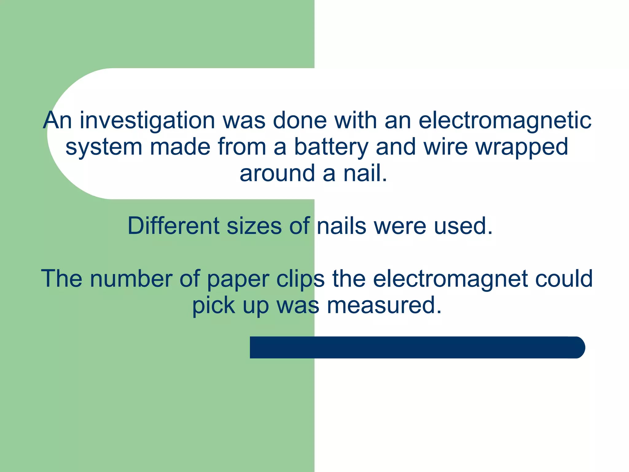 An investigation was done with an electromagnetic system made from a battery and wire wrapped around a nail.  Different sizes of nails were used.  The number of paper clips the electromagnet could pick up was measured. 