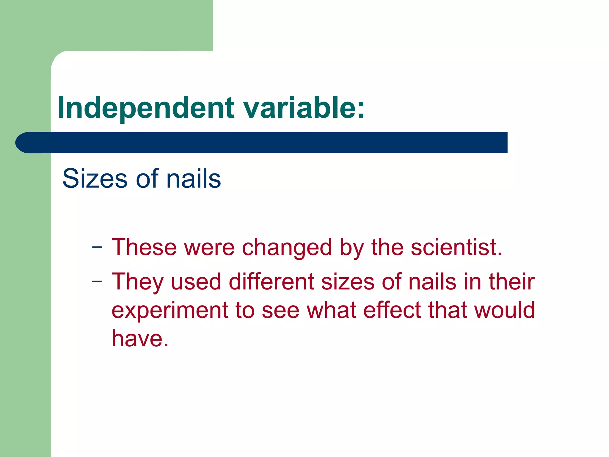 Independent variable: Sizes of nails These were changed by the scientist. They used different sizes of nails in their experiment to see what effect that would have. 