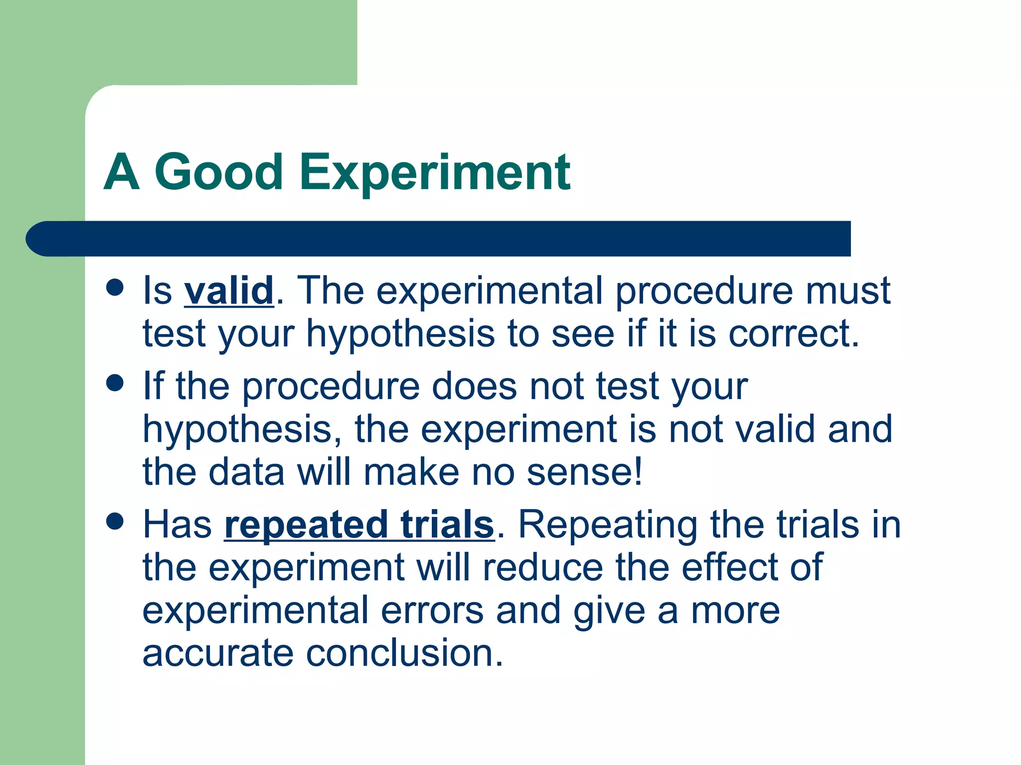 A Good Experiment Is  valid . The experimental procedure must test your hypothesis to see if it is correct. If the procedure does not test your hypothesis, the experiment is not valid and the data will make no sense!  Has  repeated trials . Repeating the trials in the experiment will reduce the effect of experimental errors and give a more accurate conclusion.  