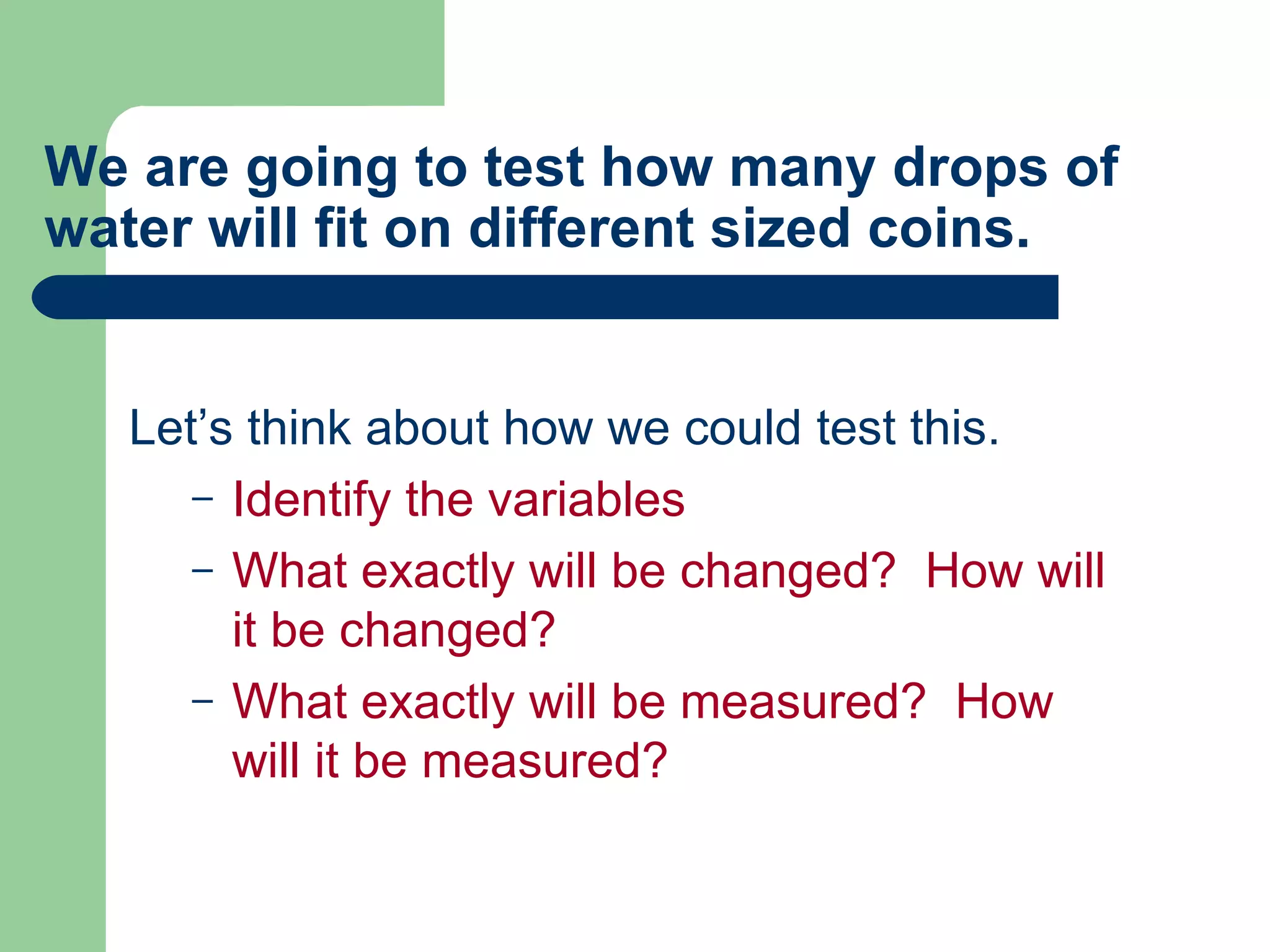 We are going to test how many drops of water will fit on different sized coins. Let’s think about how we could test this. Identify the variables What exactly will be changed?  How will it be changed? What exactly will be measured?  How will it be measured? 