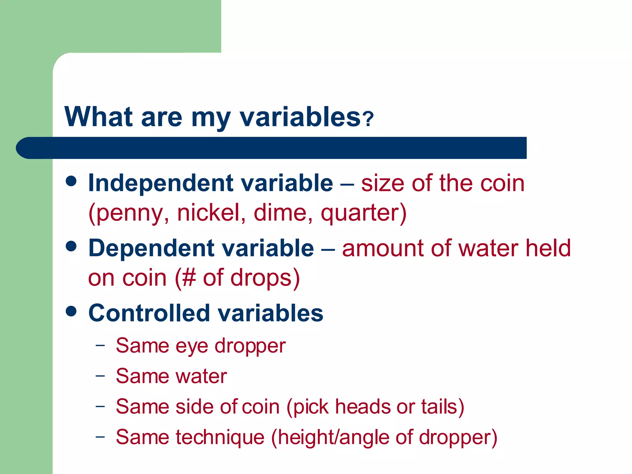 Independent variable  –  size of the coin (penny, nickel, dime, quarter) Dependent variable  –  amount of water held on coin (# of drops) Controlled variables Same eye dropper  Same water Same side of coin (pick heads or tails) Same technique (height/angle of dropper) What are my variables ? 