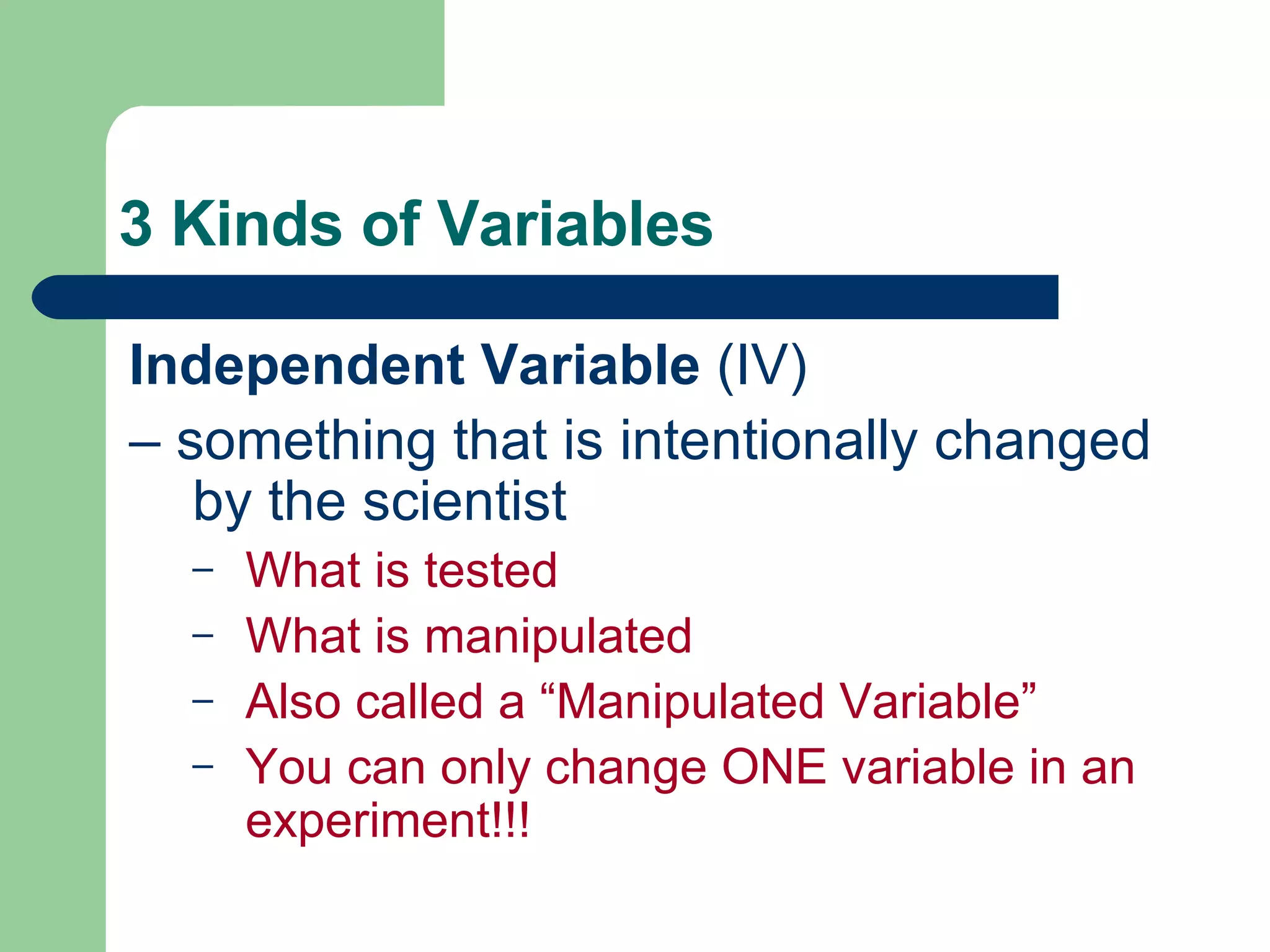3 Kinds of Variables Independent Variable  (IV) –  something that is intentionally changed by the scientist What is tested What is manipulated Also called a “Manipulated Variable” You can only change ONE variable in an experiment!!! 