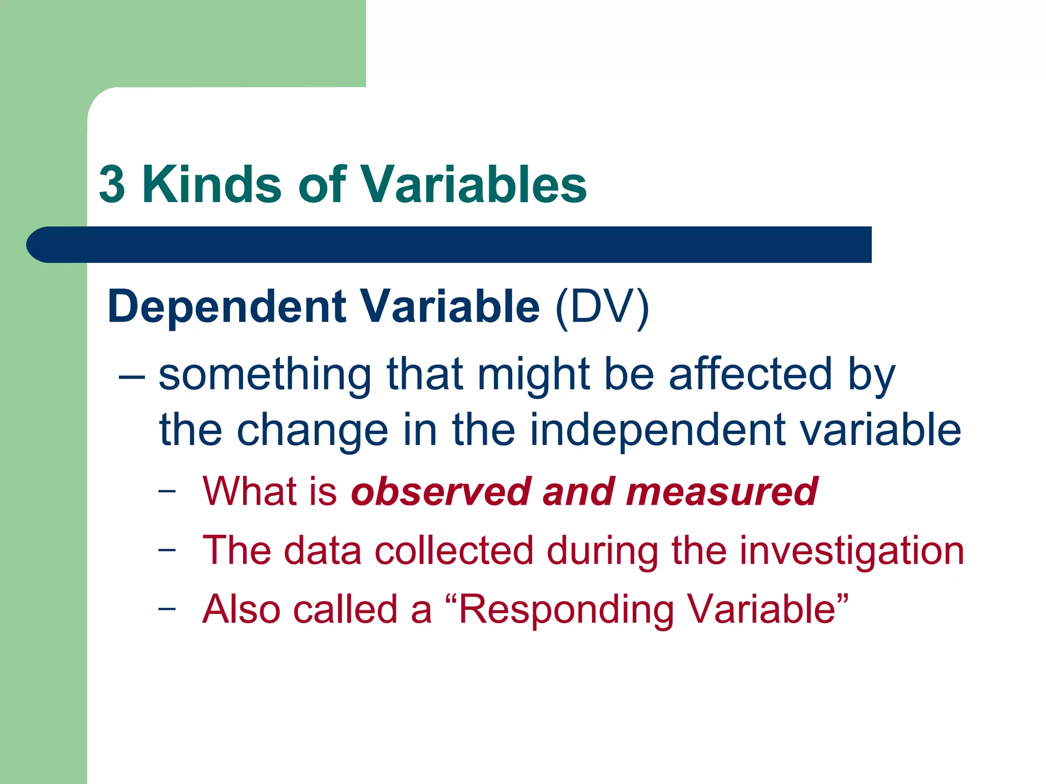 3 Kinds of Variables Dependent Variable  (DV) –  something that might be affected by the change in the independent variable What is  observed and measured The data collected during the investigation Also called a “Responding Variable” 