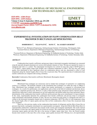 Proceedings of the 2nd
International Conference on Current Trends in Engineering and Management ICCTEM -2014
17 – 19, July 2014, Mysore, Karnataka, India
251
EXPERIMENTAL INVESTIGATION OF FLOW CONDENSATION HEAT
TRANSFER IN RECTANGULAR MINICHANNEL
DODDESHI B C1
, VILAS WATVE2
, MANU S3
, Dr. SANJEEVAMURTHY4
1
M.Tech 4th
sem, Mechanical Engineering, Adichunchanagiri Institute of Technology, Chickmagalur, India
2
Assistant Professor, Department of Mechanical Engineering, Adichunchanagiri Institute of Technology,
Chickmagalur, India
3
Assistant Professor, Department of Mechanical Engineering, Sri Siddhartha Institute of Technology, Tumkur, India
4
Professor, Department of Mechanical Engineering, Sri Siddhartha Institute of Technology, Tumkur, Karnataka, India
ABSTRACT
Condensation heat transfer coefficients and pressure drops in horizontal rectangular minichannel was measured
using the specially designed aluminium test section with hydraulic diameter of 2mm. The data are reported for steam is a
refrigerant and water as a coolant. The experimental investigation was carried out mass flux range of 88.89 kg/m2
s to
177.78 kg/m2
s, vapour quality ranges from 20-80% and a saturation temperature of 100°C. The mass flux and vapour
quality were determined to have significant effects on condensation process and also determined to effect of wall
temperature along the channel length, effect of mass flux on pressure drop. The experimental data of condensation heat
transfer coefficients are compared with existing correlation.
Keywords: Condensation, Heat transfer coefficient, Minichannel, Rectangular channel.
1. INTRODUCTION
Minichannel heat exchangers are extensively used in modern heat exchangers of automotive air conditioning
systems as a condenser. The hydraulic diameter of the minichannel heat exchangers are within the range of 200µm to
3mm. Minichannel heat exchangers provide a higher heat transfer performance as compared to conventional heat
exchangers. As a result of its performance, new applications such as those in the field of residential and electronic device
cooling are a important growing issue. However, in spite of their potential usage and present interest, thermal and flow
characteristic behaviours in these minichannel are not well understood, and limited studies have been performed. Hence,
determination of the condensation heat transfer coefficient and the pressure drop across minichannel is of great attention.
In this study, experimentally determine the condensation heat transfer coefficients and pressure drops in rectangular
single minichannel with hydraulic diameter of 2mm. The test was carried out using steam is a refrigerant and water as a
coolant in the horizontal rectangular channel and of saturation temperature 100°C.The effect of wall temperature along
the channel length, effect of vapour quality and mass flux on flow condensation, effect of mass flux on pressure drop
were calculated.
There are a few previous studies on the condensation heat transfer of refrigerants and the effect of mass flux on
pressure drop inside a rectangular minichannel was experimentally investigated. Jeong Seob Shin & Moo Hwan Kim [1]
experimentally studied flow condensation heat transfer inside circular and rectangular minichannel. The results showed
the influence of mass flux and vapour quality for all the test sections. The condensation Nusselt numbers increased with
increasing vapour quality and mass flux due to the increase of higher vapour shear force. Also, the Nusselt number
became more sensitive to the mass flux as the average vapour quality increased. M.J. Wilsona et al., [2] experimentally
INTERNATIONAL JOURNAL OF MECHANICAL ENGINEERING
AND TECHNOLOGY (IJMET)
ISSN 0976 – 6340 (Print)
ISSN 0976 – 6359 (Online)
Volume 5, Issue 9, September (2014), pp. 251-258
© IAEME: www.iaeme.com/IJMET.asp
Journal Impact Factor (2014): 7.5377 (Calculated by GISI)
www.jifactor.com
IJMET
© I A E M E
 