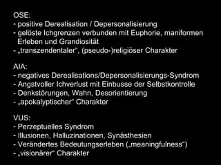 OSE :  positive Derealisation / Depersonalisierung gelöste Ichgrenzen verbunden mit Euphorie, maniformen Erleben und Grandiosität - „transzendentaler“, (pseudo-)religiöser Charakter AIA :  negatives Derealisations/Depersonalisierungs-Syndrom Angstvoller Ichverlust mit Einbusse der Selbstkontrolle  - Denkstörungen, Wahn, Desorientierung - „apokalyptischer“ Charakter VUS :  Perzeptuelles Syndrom Illusionen, Halluzinationen, Synästhesien  - Verändertes Bedeutungserleben („meaningfulness“) - „visionärer“ Charakter 