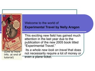 Welcome to the world of  Experimental Travel by Nelly Aragon This exciting new field has gained much attention in the last year due to the publication of the new 2005 book titled “Experimental Travel.” Its  a whole new look on travel  that does not necessarily require a lot of money or even a plane ticket.  (Link to more info. at end of  tutorial) 