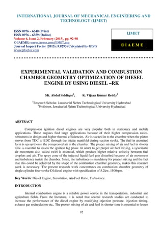 International Journal of Mechanical Engineering and Technology (IJMET), ISSN 0976 – 6340(Print),
ISSN 0976 – 6359(Online), Volume 6, Issue 2, February (2015), pp. 92-98© IAEME
92
EXPERIMENTAL VALIDATION AND COMBUSTION
CHAMBER GEOMETRY OPTIMIZATION OF DIESEL
ENGINE BY USING DIESEL –RK
SK. Abdul Siddique1
, K. Vijaya Kumar Reddy2
1
Research Scholar, Jawaharlal Nehru Technological University Hyderabad
2
Professor, Jawaharlal Nehru Technological University Hyderabad
ABSTRACT
Compression ignition diesel engines are very popular both in stationary and mobile
applications. These engines find large applications because of their higher compression ratios,
robustness in design and higher thermal efficiencies. Air is sucked in to the chamber when the piston
moves from TDC to BDC through the intake manifold during suction stroke. The fuel in atomized
form is sprayed onto the compressed air in the chamber. The proper mixing of air and fuel in shorter
time is essential to lessen the ignition lag phase. In order to get proper air fuel mixing, a systematic
air movement also called swirl is essential, which produce higher relative velocity between fuel
droplets and air. The spray cone of the injected liquid fuel gets disturbed because of air movement
and turbulence inside the chamber. Since, the turbulence is mandatory for proper mixing and the fact
that this could be achieved by the shape of the combustion chamber geometry, makes this research
work is necessary. The present research work concentrates on combustion chamber geometry of
single cylinder four stroke DI diesel engine with specification of 5.2kw, 1500rpm.
Key Words: Diesel Engine, Simulation, Air-Fuel Ratio, Turbulence.
INTRODUCTION
Internal combustion engine is a reliable power source in the transportation, industrial and
agriculture fields. From the literature, it is noted that several research studies are conducted to
increase the performance of the diesel engine by modifying injection pressure, injection timing,
exhaust gas recirculation etc,. The proper mixing of air and fuel in shorter time is essential to lessen
INTERNATIONAL JOURNAL OF MECHANICAL ENGINEERING AND
TECHNOLOGY (IJMET)
ISSN 0976 – 6340 (Print)
ISSN 0976 – 6359 (Online)
Volume 6, Issue 2, February (2015), pp. 92-98
© IAEME: www.iaeme.com/IJMET.asp
Journal Impact Factor (2015): 8.8293 (Calculated by GISI)
www.jifactor.com
IJMET
© I A E M E
 