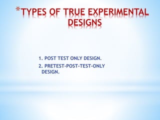 *TYPES OF TRUE EXPERIMENTAL
DESIGNS
1. POST TEST ONLY DESIGN.
2. PRETEST-POST-TEST-ONLY
DESIGN.
 