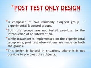 *POST TEST ONLY DESIGN
*Is composed of two randomly assigned group -
experimental & control groups.
*Both the groups are not tested previous to the
introduction of an intervention.
*While treatment is implemented on the experimental
group only, post test observations are made on both
the groups.
*This design is helpful in situations where it is not
possible to pre treat the subjects.
 