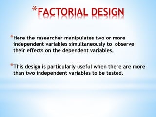 *FACTORIAL DESIGN
*Here the researcher manipulates two or more
independent variables simultaneously to observe
their effects on the dependent variables.
*This design is particularly useful when there are more
than two independent variables to be tested.
 