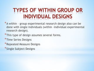 *A within – group experimental research design also can be
done with single individuals (within –individual experimental
research design).
*This type of design assumes several forms.
*Time Series Designs
*Repeated Measure Designs
*Single Subject Designs
 