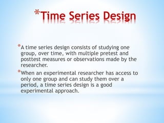 *Time Series Design
*A time series design consists of studying one
group, over time, with multiple pretest and
posttest measures or observations made by the
researcher.
*When an experimental researcher has access to
only one group and can study them over a
period, a time series design is a good
experimental approach.
 