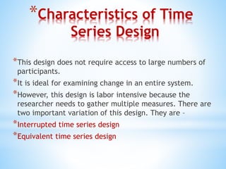 *Characteristics of Time
Series Design
*This design does not require access to large numbers of
participants.
*It is ideal for examining change in an entire system.
*However, this design is labor intensive because the
researcher needs to gather multiple measures. There are
two important variation of this design. They are –
*Interrupted time series design
*Equivalent time series design
 