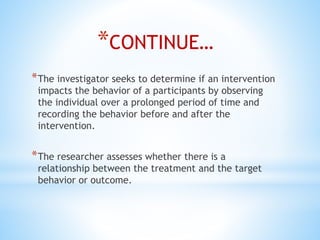 *CONTINUE…
*The investigator seeks to determine if an intervention
impacts the behavior of a participants by observing
the individual over a prolonged period of time and
recording the behavior before and after the
intervention.
*The researcher assesses whether there is a
relationship between the treatment and the target
behavior or outcome.
 