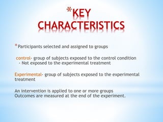 *KEY
CHARACTERISTICS
*Participants selected and assigned to groups
control- group of subjects exposed to the control condition
- Not exposed to the experimental treatment
Experimental- group of subjects exposed to the experimental
treatment
An intervention is applied to one or more groups
Outcomes are measured at the end of the experiment.
 