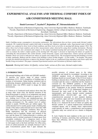 IJRET: International Journal of Research in Engineering and Technology eISSN: 2319-1163 | pISSN: 2321-7308
_______________________________________________________________________________________
Volume: 03 Issue: 11 | Nov-2014, Available @ http://www.ijret.org 65
EXPERIMENTAL ANALYSIS AND THERMAL COMFORT INDEX OF
AIR CONDITIONED MEETING HALL
Daniel Lawrence I1
, Jayabal S2
, Rajmohan .B3
, Thiruneelakandan G4
1
Faculty, Department of Mechanical Engineering, Anna University Regional Office Madurai, Madurai, Tamilnadu
2
Faculty, Department of Mechanical Engineering, Alagappa chettiar college of engineering and Technology,
Karaikudi, Tamilnadu
3
Faculty, Department of Mechanical Engineering, Anna University Regional Office Madurai, Madurai, Tamilnadu
4
Faculty, Department of Mechanical Engineering, Anna University Regional Office Madurai, Madurai, Tamilnadu
Abstract
India’s building energy consumption is increasing continuously. The subcontinent does not have custom made thermal comfort
standards. We conducted thermal comfort field study in meeting hall, Madurai, tamilnadu, india. Experimental study of thermal
comfort was conducted in three levels of load conditions and three levels of air flow in meeting hall during summer 2014. The
above three level of load condition and air flow measurements values observed by using direct reading instruments. Thermal
comfort indices were also calculated and compare to the natural ventilated meeting hall and outdoor environment. This study
aims to evaluate the indoor comfort quality of the meeting hall. This paper is focused on improving the indoor air quality by
controlling the vital parameters like carbon dioxide, carbon monoxide, oxygen, room temperature, relative velocity and relative
humidity which were used as indicators for indoor air quality and comfort levels. The investigated meeting hall building is located
in India, tamilnadu, Madurai and the volume of the building is about 10.60m (length) × 9.14m (width) × 3m (height). This paper
provides the detailed specifications to improve the thermal comfort in the air conditioned living atmosphere and ensure safety and
healthy living environment. This paper contained Experimental analysis and Calculation of thermal comfort index.
Keywords: Meeting hall, Indoor Air Quality, various loads, various air flow rates, thermal comfort index.
--------------------------------------------------------------------***-----------------------------------------------------------------
1. INTRODUCTION
The national building code of India and ASHARE standard -
55 specifies two narrow range of indoor comfort
temperatures (21°C -26°C) irrespective of building type or
location of environment. Indian heating ventilation and air
conditioning designers predominantly make use of fanger
predicted mean vote (PMV) model to design the indoor
environments.
T.T.Chowa at el. Conducted result analysis shows that, like
in many other Asian cities, the thermal sensation of the
Hong Kong people is sensitive to air temperature and speed,
but not much to humidity. With bodily air speed at 0.1 - 0.2
m/s, clothing level 0.55clo and metabolicrate1met, the
neutral temperature was found around 25.4°C for sedentary
working environment [1]. The outdoor level of carbon-
dioxide is usually 350-450 parts per million (ppm). The
carbon-dioxide level is usually greater inside a building than
outside. If the indoor carbon-dioxide level is more than 1000
ppm, when there is inadequate ventilation, there may be
health implications and the occurrence of physical
conditions such as headache, fatigue, and irritation of the
eyes and the throat [2]. Carbon-monoxide is colorless and
odourless, and is a normal constituent of exhaust gases from
incomplete combustion. CO is dangerous (more so than
CO2) because it inhibits the blood’s ability to carry oxygen
to vital organs such as the heart and brain. For office areas,
levels of carbon-monoxide are normally between 0 and 5
ppm. Concentrations greater than 5 ppm indicates the
possible presence of exhaust gases in the indoor
environment and should be investigated. According to the
ASHRAE standard, levels of carbon-monoxide inside
buildings should not exceed 9 ppm. If the CO level inside a
building is detected above 100 ppm, the building should be
evacuated until the source is identified and the situation is
corrected [2]. The ASHRAE guideline is that indoor
temperatures in the winter are maintained between 20°C to
24°C. Temperature in the summer should be maintained
between 22.8°C to 26.1°C [2]. Mohammad Taleghani at el.
Discussed the main result of the field studies, three
internationally well known thermal comfort standards:
ASHRAE55-2010, EN15251:2007 and ATG were
comprehensively presented. In each standard, database,
basic equations, upper and lower boundaries and reference
temperatures were discussed comprehensively [3]. M.
Kavgic at el. Analyzed the level of indoor air quality and
thermal comfort in a typical medium-sized mechanically
ventilated theatre, and to identify where improvements
could typically be made, a comprehensive post-occupancy
evaluation study was carried out on a theatre in Belgrade
[5].
K. Luck. Explain the main emphasis in this case is on the
well-being of humans, promoting their performance and
hence their efficiency, and on achieving high exergetic
efficiency [6].
 